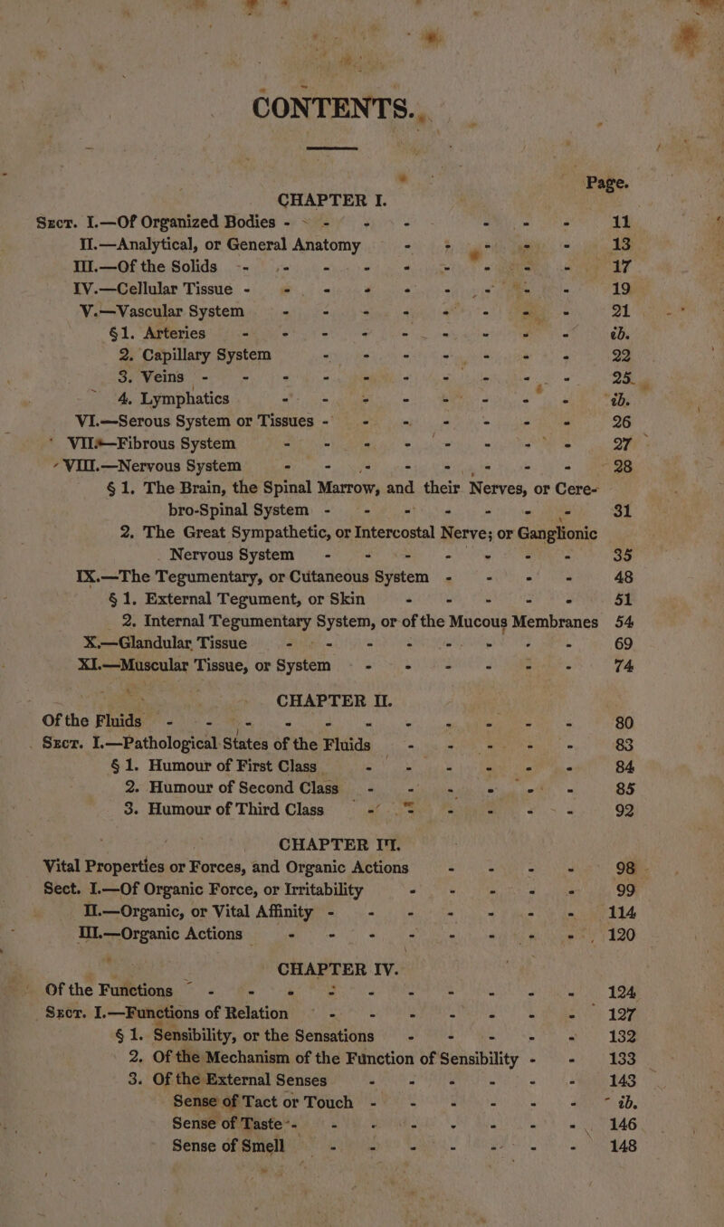 ike CONTENTS... ~~ Page. CHAPTER I. Sect. I.—Of Organized Bodies- ~ - - - © SMU thie 11 II.—Analytical, or General Anatomy “toh lgerd gama ' 13 Wil.—Of the Solids -- = - © *# = 2 2 + a7 IV.—Cellular Tissue - - - - : eh pis - 19 V.—Vascular System 9 - = + + 2 + = = 21 §1. Arteries - > - - Sh foo ain eve ed. 2. Capillary System - - - = ‘ . 22 3. Veins Fe fe eon, BEM otf fy Pe ae ss EL 4. Lymphatics 7: Ws pete, wiht MM Nee Ta ol “ab. VI.—Serous System or Tissues- - - += = = «@ 26 ‘ Vil#—-Fibrous System - - += + © + (+> « Oty - VIII.—Nervous System - - ys - os - - ~~ 28 § 1, The Brain, the Spinal Marrow, and their. Nerves, or Cere- bro-Spinal System - - - - - - 31 2. The Great Sympathetic, or Intercostal Nerve; or Ganglionic _ Nervous System - - fs - ae 35 IX.—The Tegumentary, or Cutaneous System - - - - 48 § 1. External Tegument, or Skin - - - - ° 51 2. Internal Tegumentary System, or of the Mucous Membranes 54 X.—Glandular Tissue - Shh ATCA ee 8 Ce . 69 XI. —Muscular Tissue, or System mr RHIC ao Tes 74 | : | CHAPTER II. Of the Fluids ed New st RS ae 80 . Szcr. I.—Pathological Stutds of the Fluids . ol ee - 83 § 1. Humour of First Class _ ph oo) i &amp; * Fe 84 2..Humour of Second Class - - = «© © = 85 3. Humour of Third Class =’ 5 Sx ee 92 é CHAPTER II. Vital Properties or Forces, and Organic Actions SR hast ka 9G - Sect. I.—Of Organic Force, or Irritability Sa. im ae Neal ite 99 Il.—Organic, or Vital Affinity - - - - - - = 1% UWL—Organic Actions 9 - = © = fe et eS, 120 ce - CHAPTER IV. ithe Pumenenas hs Ame ks Pa OR PE SO tebe genes —Srcr. I. —Functions of Relation —~ - . é A rs A . 127 §1. Sensibility, or the Sensations - - - path Rage 2. Of the Mechanism of the Function of Sensibility - - 133 3. Of the External Senses - - : . . . 143 Sense of MACE Or Tome ER eS aS aN gd, Sense of Taste-- % ele Cae M, 4 5, -. 146 Sense cfmitame winents Waka ue gas