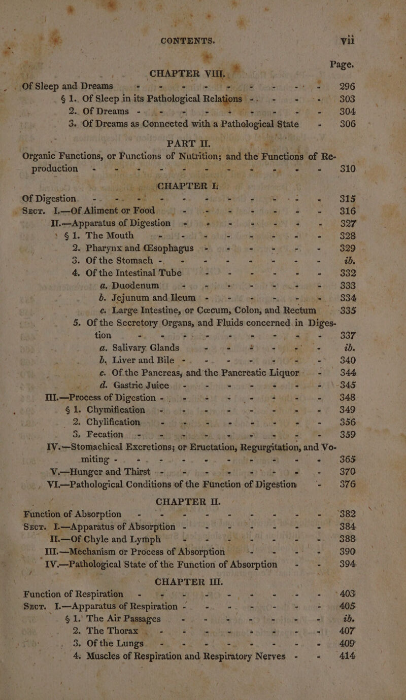 ra # q . i Of Sleep and Dreams hee 2..Of Dreams -. - ¥ PART I. Organic Functions, or Functions of Nutrition; production ee ak eh ela ede . CHAPTER 1 of Digestion a ih a Sect. 1,—Of pea 7 or Food — - II.—Apparatus of Digestion < ‘ §1. The Mouth - - 2. Pharynx and CEsophagus 3. Of the Stomach -. - 4. Of the Intestinal Tube a. Duodenum -. ? a. tion - - - a. Salivary. Glands 6, Liver and Bile - d. Gastric Juice. - III. —Process of Digestion -o- § 1. Chymification - - 2. Chylification,..()- 4 de. 3. Fecation - = ie miting - - - V.—Hunger and Thirst . - - o » = Function of Absorption - - - SECT. I.—Apparatus of Absorption - II.—Of Chyle and Lymph - 7 Szcr. I.—Apparatus of Respiration - ; § 1. The Air Passages - 2. The Thofaiies \i- js) 25 3. Of the Lungs. - -