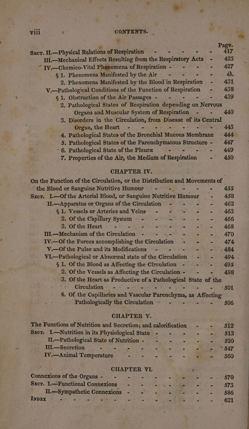* } Page. Sxcr. I.—Physical Relations of Respiration:.-- ~- .- - = A4l7 1.—Mechanical Effects Resulting from the Respiratory Acts - 423 “ 1V.—Chemico-Vital Phenomena of Respiration - - = - 427 § 1. Phenomena Manifested bythe Air - - - = tb. 2. Phenomena Manifested by the Blood in Respiration - 431 V.—Pathological Conditions of the Function of Respiration - 438 § 1. Obstruction of the Air Passages - - - - - 439 2, Pathological States of Respiration depending on Nervous Organs and Muscular System of Respiration - - 440 3. Disorders in the Circulation, from Disease of its Central <WGrgan, the Heart). -% 69 >) -> | RAS 4, Pathological States of the Bronchial Mucous Membrane 444 5; Pathological States of the Parenchymatous Structure - 447 * * 6. Pathological State of the Pleurz - oe ele AAD . 7. a Aer of the Air, the Medium of Respisation - 450 CHAPTER IV. . On the Function of the Circulation, or the Distribution and Movements of. ~ the Blood or Sanguine Nutritive Humour - =. - - = 455 Sxcr. I.—Of the Arterial Blood, or Sanguine Nutritive Humour - 458 II.—Apparatus or Organs of the Circulation - - - - 462 § 1. Vessels or Arteries and Veins - Re . - 463 2. Of the Ca apillary System - - ~ - += 466 3. Of the Heart : - - Sie om -' 468 IIIl.—Mechanism of the Circulation - - 4s - - »- AZO IV.—Of the Forces accomplishing the Circulation - + - 474 V.—Of the Pulse and its Modifications - - = - - »~484 VI.—Pathological or Abnormal state of the Circulation - - 494. § 1. Of the Blood as Affecting the Circulation - - - 495 2. Of the Vessels as Affecting the Circulation - - - 498 3. Of the Heart as Productive of a Pathological State of the — ‘ Circulation - ee ae - eiriee: ee eB. 4, Of the Capillaries and Vascular Parenchyma, as Affecting Pathologically the Circulation ~ - - - + 506 CHAPTER V. | The Functions of Nutrition and Secretion; and calorification - _ : 512 Szcr. J.—Nutrition in its Physiological State - - - - + 518 Il.—Pathological State of Nutrition - - - - - «= §20 Til.—Secretion “ < - . Re aii as COAT. Iv.—Animal Temperature §- - - - -. -« -» $60 z CHAPTER VI. a Connexions of the Organs - - - P . Pe a = - 570 Srect. I.—Functional Connexions — - - - . - - - 573 Il.—Sympathetic Connexions - Mane” “ é . ‘ 586 ERDEK C8 etm. ois tee a a ewe We. a tie i - - 2 = «621
