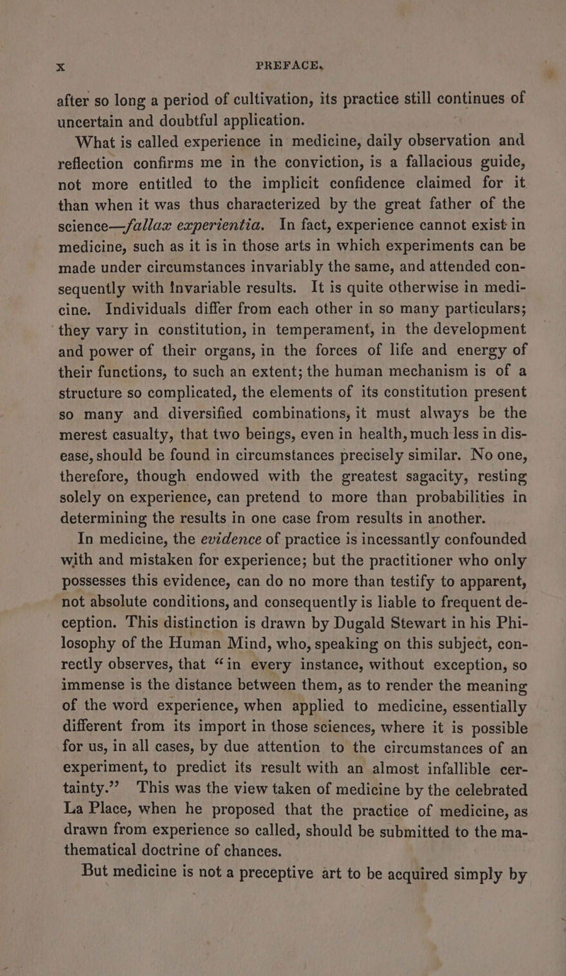 after so long a period of cultivation, its practice still continues of uncertain and doubtful application. What is called experience in medicine, daily observation and reflection confirms me in the conviction, is a fallacious guide, not more entitled to the implicit confidence claimed for it than when it was thus characterized by the great father of the science—/allax experientia. In fact, experience cannot exist in medicine, such as it is in those arts in which experiments can be made under circumstances invariably the same, and attended con- sequently with tnvariable results. It is quite otherwise in medi- cine. Individuals differ from each other in so many particulars; ‘they vary in constitution, in temperament, in the development and power of their organs, in the forces of life and energy of their functions, to such an extent; the human mechanism is of a structure so complicated, the elements of its constitution present so many and diversified combinations, it must always be the merest casualty, that two beings, even in health, much less in dis- ease, should be found in circumstances precisely similar. No one, therefore, though endowed with the greatest sagacity, resting solely on experience, can pretend to more than probabilities in determining the results in one case from results in another. In medicine, the evzdence of practice is incessantly confounded with and mistaken for experience; but the practitioner who only possesses this evidence, can do no more than testify to apparent, not absolute conditions, and consequently is liable to frequent de- ception. This distinction is drawn by Dugald Stewart in his Phi- losophy of the Human Mind , who, speaking on this subject, con- rectly observes, that “in every instance, without exception, so immense is the distance between them, as to render the meaning of the word experience, when applied to medicine, essentially different from its import in those sciences, where it is possible for us, in all cases, by due attention to the circumstances of an experiment, to predict its result with an almost infallible cer- tainty.’’ This was the view taken of medicine by the celebrated La Place, when he proposed that the practice of medicine, as drawn from experience so called, should be submitted to the ma- thematical doctrine of chances. But medicine is not a preceptive art to be acquired simply by