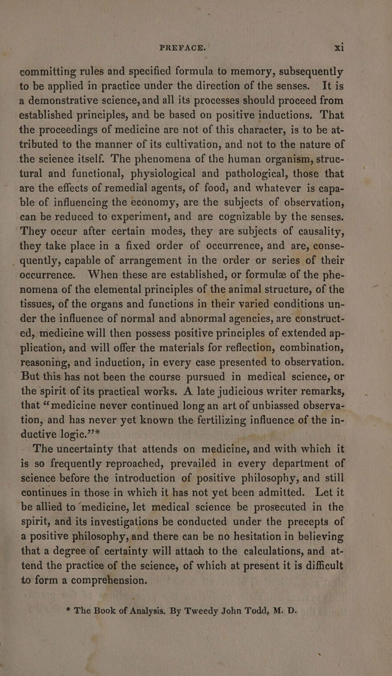PREFACE. | Xl committing rules and specified formula to memory, subsequently to be applied in practice under the direction of the senses. It is a demonstrative science, and all its processes should proceed from established principles, and be based on positive inductions, That the proceedings of medicine are not of this character, is to be at- tributed to the manner of its cultivation, and not to the nature of the science itself. The phenomena of the human organism, struc- tural and functional, physiological and pathological, those that are the effects of remedial agents, of food, and whatever is capa- ble of influencing the economy, are the subjects of observation, can be reduced to experiment, and are cognizable by the senses. They occur after certain modes, they are subjects of causality, they take place in a fixed order of occurrence, and are, conse- _ quently, capable of arrangement in the order or series of their occurrence. When these are established, or formule of the phe- nomena of the elemental principles of the animal structure, of the tissues, of the organs and functions in their varied conditions un- der the influence of normal and abnormal agencies, are construct- ed, medicine will then possess positive principles of extended ap- plication, and will offer the materials for reflection, combination, reasoning, and induction, in every case presented to observation. But this has not been the course pursued in medical science, or the spirit of its practical works. A late judicious writer remarks, that “medicine never continued long an art of unbiassed observa- tion, and has never yet known the fertilizing influence of the in- ductive logic.’’* | The uncertainty that attends on medicine, and with which it is so frequently reproached, prevailed in every department of science before the introduction of positive philosophy, and still continues in those in which it has not yet been admitted. Let it be allied to ‘medicine, let medical science be prosecuted in the spirit, and its investigations be conducted under the precepts of a positive philosophy, and there can be no hesitation in believing that a degree of certainty will attach to the calculations, and at- tend the practice of the science, of which at present it is difficult to form a comprehension. a * The Book of Analysis. By Tweedy John Todd, M. D.