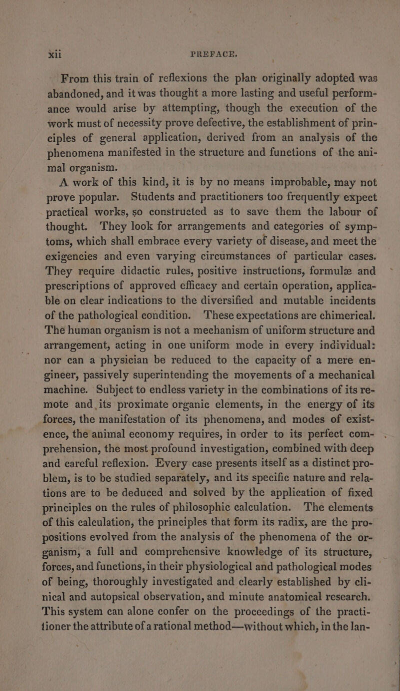 From this train of reflexions the plan originally adopted was abandoned, and it was thought a more lasting and useful perform- ance would arise by attempting, though the execution of the work must of necessity prove defective, the establishment of prin- ciples of general application, derived from an analysis of the phenomena manifested in the structure and functions of the ani- mal organism. A work of this kind, it is by no means improbable, may not prove popular. Students and practitioners too frequently expect practical works, so constructed as to save them the labour of thought. They look for arrangements and categories of symp- toms, which shall embrace every variety of disease, and meet the exigencies and even varying circumstances of particular cases. They require didactic rules, positive instructions, formule and prescriptions of approved efficacy and certain operation, applica- ble on clear indications to the diversified and mutable incidents of the pathological condition. ‘These expectations are chimerical. The human organism is not a mechanism of uniform structure and arrangement, acting in one uniform mode in every individual: nor can a physician be reduced to the capacity of a mere en- gineer, passively superintending the movements of a mechanical machine. Subject to endless variety in the combinations of its re- mote and its proximate organic elements, in the energy of its forces, the manifestation of its phenomena, and modes of exist- ence, the animal economy requires, in order to its perfect com- prehension, the most profound investigation, combined with deep and careful reflexion. Every case presents itself as a distinct pro- blem, is to be studied separately, and its specific nature and rela- tions are to be deduced and solved by the application of fixed principles on the rules of philosophic calculation. The elements of this calculation, the principles that form its radix, are the pro- positions evolved from the analysis of the phenomena of the or- ganism, a full and comprehensive knowledge of its structure, _ forces, and functions, in their physiological and pathological modes — of being, thoroughly investigated and clearly established by cli- nical and autopsical observation, and minute anatomical research. This system can alone confer on the proceedings of the practi- fioner the attribute of a rational method—without which, in the lan-