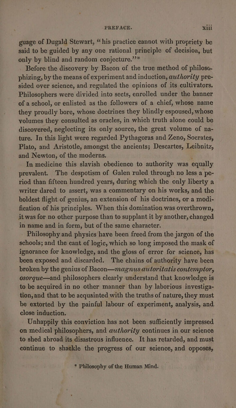 guage of Dugald Stewart, “his practice cannot with propriety be said to be guided by any one rational Pee of decision, but only by blind and random conjecture.’’* Before the discovery by Bacon of the true method of philoso- phizing, by the means of experiment and induction, authority pre- sided over science, and regulated the opinions of its cultivators. Philosophers were divided into sects, enrolled under the banner of a school, or enlisted as the followers of a chief, whose name they proudly bore, whose doctrines they blindly espoused, whose volumes they consulted as oracles, in which truth alone could be discovered, neglecting its only source, the great volume of na- ture. In this light were regarded Pythagoras and Zeno, Socrates, Plato, and Aristotle, amongst the ancients; Descartes, Leibnitz, and Newton, of the moderns. In medicine this slavish obedience to authority was equally prevalent. The despotism of Galen ruled through no less a pe- riod than fifteen hundred years, during which the only liberty a writer dared to assert, was a commentary on his works, and the boldest flight of genius, an extension of his doctrines, or a modi- fication of his principles. When this domination was overthrown, it was for no other purpose than to supplant it by another, changed in name and in form, but of the same character. Philosophy and physics have been freed from the jargon of the schools; and the cant of logic, which so long imposed the mask of ignorance for knowledge, and the gloss of error for science, has been exposed and discarded. The chains of authority have been broken by the genius of Bacon—magnus autoritatis contemptor, osorque—and philosophers clearly understand that knowledge is to be acquired in no other manner than by laborious investiga- tion, and that to be acquainted with the truths of nature, they must be extorted by the painful labour of experiment, analysis, and. close induction. Unhappily this conviction has not been sufficiently impressed on medical philosophers, and authority continues in our science to shed abroad its disastrous influence. It has retarded, and must continue to shackle the progress of our science, and opposes, * Philosophy of the Human Mind.