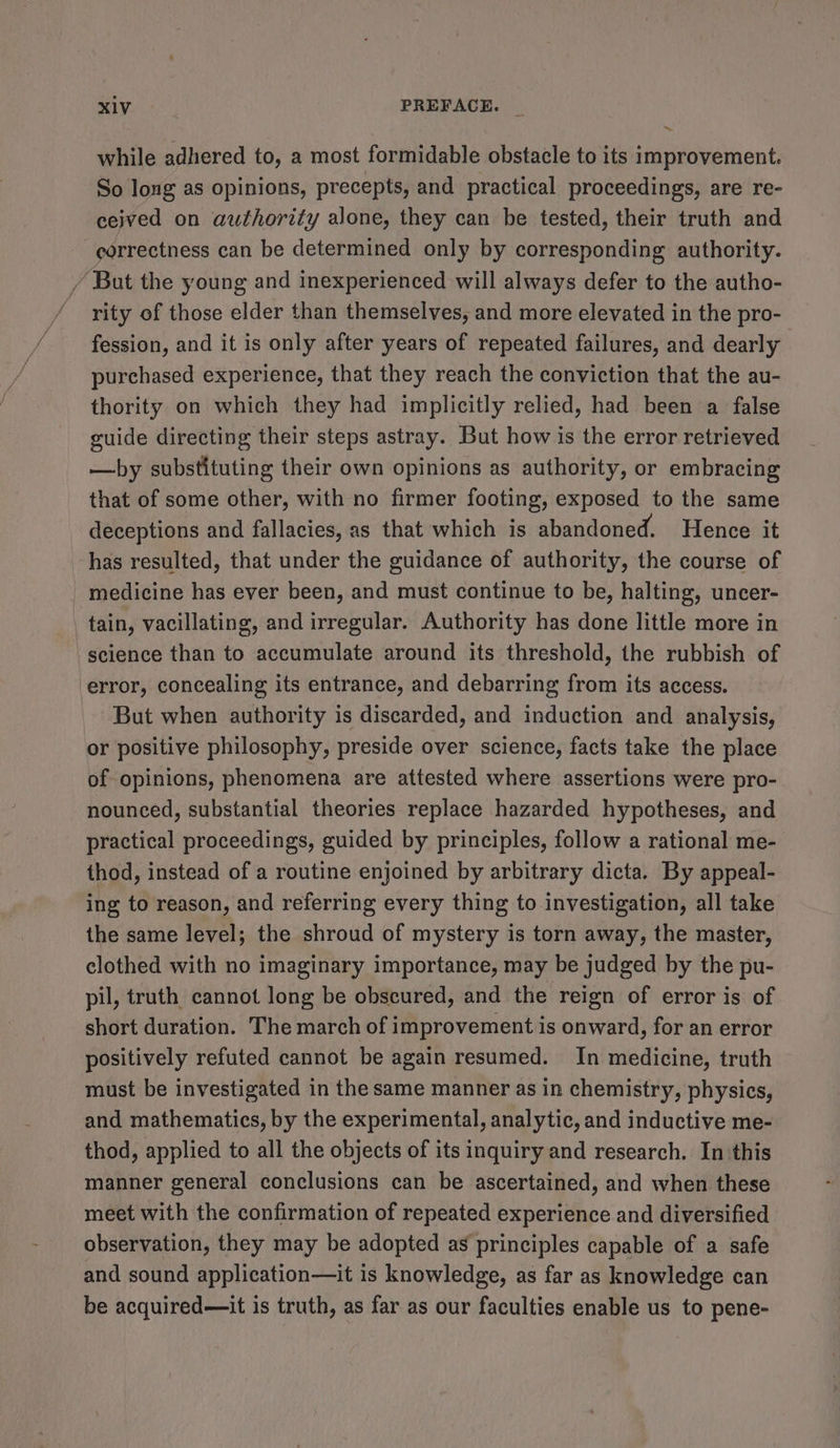 ~ while adhered to, a most formidable obstacle to its improvement. So long as opinions, precepts, and practical proceedings, are re- ceived on authority alone, they can be tested, their truth and correctness can be determined only by corresponding authority. / But the young and inexperienced will always defer to the autho- rity of those elder than themselves, and more elevated in the pro- fession, and it is only after years of repeated failures, and dearly purchased experience, that they reach the conviction that the au- thority on which they had implicitly relied, had been a false guide directing their steps astray. But how is the error retrieved —by substituting their own opinions as authority, or embracing that of some other, with no firmer footing, exposed to the same deceptions and fallacies, as that which is abandoned. Hence it has resulted, that under the guidance of authority, the course of medicine has ever been, and must continue to be, halting, uncer- tain, vacillating, and irregular. Authority has done little more in science than to accumulate around its threshold, the rubbish of error, concealing its entrance, and debarring from its access. But when authority is discarded, and induction and analysis, or positive philosophy, preside over science, facts take the place of opinions, phenomena are attested where assertions were pro- nounced, substantial theories replace hazarded hypotheses, and practical proceedings, guided by principles, follow a rational me- thod, instead of a routine enjoined by arbitrary dicta. By appeal- ing to reason, and referring every thing to investigation, all take the same level; the shroud of mystery is torn away, the master, clothed with no imaginary importance, may be judged by the pu- pil, truth cannot long be obscured, and the reign of error is of short duration. The march of improvement is onward, for an error positively refuted cannot be again resumed. In medicine, truth must be investigated in the same manner as in chemistry, physics, and mathematics, by the experimental, analytic, and inductive me- thod, applied to all the objects of its inquiry and research. In ‘this manner general conclusions can be ascertained, and when these meet with the confirmation of repeated experience and diversified observation, they may be adopted as principles capable of a safe and sound application—it is knowledge, as far as knowledge can be acquired—it is truth, as far as our faculties enable us to pene-