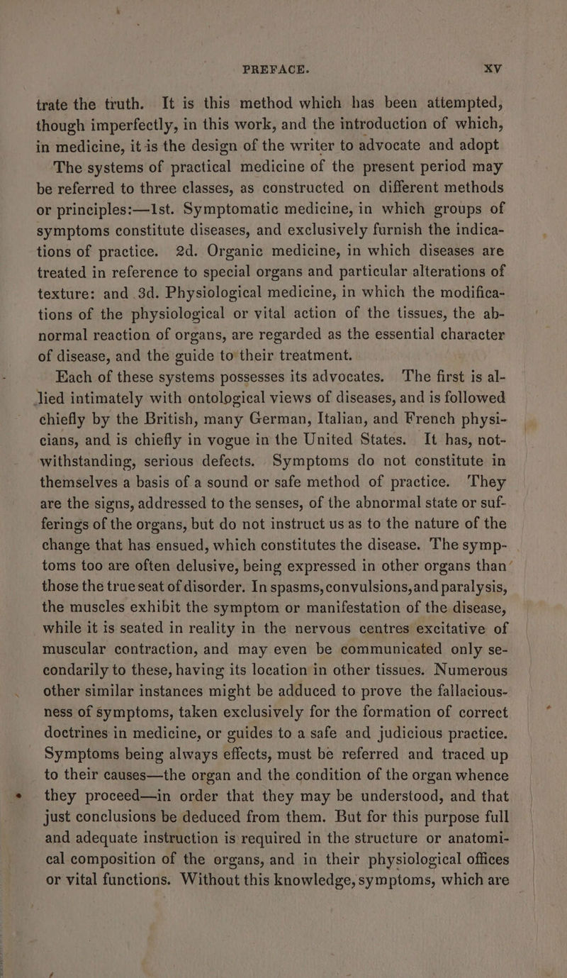 trate the truth. It is this method which has been attempted, though imperfectly, in this work, and the introduction of which, in medicine, itis the design of the writer to advocate and adopt The systems of practical medicine of the present period may be referred to three classes, as constructed on different methods or principles:—I1st. Symptomatic medicine, in which groups of symptoms constitute diseases, and exclusively furnish the indica- tions of practice. 2d. Organic medicine, in which diseases are treated in reference to special organs and particular alterations of texture: and 3d. Physiological medicine, in which the modifica- tions of the physiological or vital action of the tissues, the ab- normal reaction of organs, are regarded as the essential character of disease, and the guide to their treatment. Each of these systems possesses its advocates. The first is al- lied intimately with ontological views of diseases, and is followed chiefly by the British, many German, Italian, and French physi- cians, and is chiefly in vogue in the United States. It has, not- withstanding, serious defects. Symptoms do not constitute in themselves a basis of a sound or safe method of practice. ‘They are the signs, addressed to the senses, of the abnormal state or suf- ferings of the organs, but do not instruct us as to the nature of the change that has ensued, which constitutes the disease. The symp- toms too are often delusive, being expressed in other organs than’ those the true seat of disorder. In spasms, convulsions, and paralysis, the muscles exhibit the symptom or manifestation of the disease, while it is seated in reality in the nervous centres excitative of muscular contraction, and may even be communicated only se- condarily to these, having its location in other tissues. Numerous other similar instances might be adduced to prove the fallacious- ness of symptoms, taken exclusively for the formation of correct doctrines in medicine, or guides to a safe and judicious practice. Symptoms being always effects, must be referred and traced up to their causes—the organ and the condition of the organ whence they proceed—in order that they may be understood, and that just conclusions be deduced from them. But for this purpose full and adequate instruction is\required in the structure or anatomi- cal composition of the organs, and in their physiological offices or vital functions. Without this knowledge, symptoms, which are
