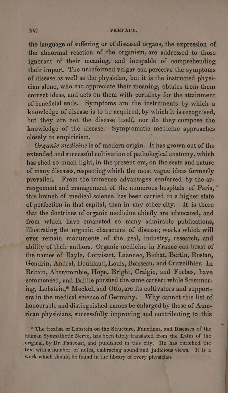 the language of suffering or of diseased organs, the expression of the abnormal reaction of the organism, are addressed to those ignorant of their meaning, and incapable of comprehending their import. The uninformed vulgar can perceive the symptoms of disease as well as the physician, but it is the instructed physi- cian alone, who can appreciate their meaning, obtains from them correct ideas, and acts on them with certainty for the attainment of beneficial ends. Symptoms are the instruments by which a knowledge of disease is to be acquired, by which it is recognised, but they are not the disease itself, nor do they compose the knowledge of the disease. Symptomatic medicine approaches closely to empiricism. ! Organic medicine is of modern origin. It has grown out of the extended and successful cultivation of pathological anatomy, which has shed so much light, in the present era, on the seats and nature of many diseases, respecting which the most vague ideas formerly prevailed. From the immense advantages conferred by the ar- rangement and management of the numerous hospitals of Paris, this branch of medical science has been carried to a higher state of perfection in that capital, than in any other city. It is there that the doctrines of organic medicine chiefly are advocated, and from which have emanated so many admirable publications, illustrating the organic characters of disease; works which will eyer remain monuments of the zeal, industry, research, and ability of their authors. Organic medicine in France can boast of the names of Bayle, Corvisart, Laennec, Bichat, Bertin, Rostan, Gendrin, Andral, Bouillaud, Louis, Boisseau, and Cruveilhier. In Britain, Abercrombie, Hope, Bright, Craigie, and Forbes, have “commenced, and Baillie pursued the same career; while Soommer- ing, Lobstein,* Meckel, and Otto, are its cultivators and support- ers in the medical science of Germany. Why cannot this list of honourable and distinguished names be enlarged by those of Ame- rican physicians, successfully improving and contributing to this * The treatise of Lobstein on the Structure, Functions, and Diseases of the Human Sympathetic Nerve, has been lately translated from the Latin of the original, by Dr. Pancoast, and published in this city. He has enriched the text with a number of notes, embracing sound and judicious views. It is a work which shouid be found in the library of every physician. :