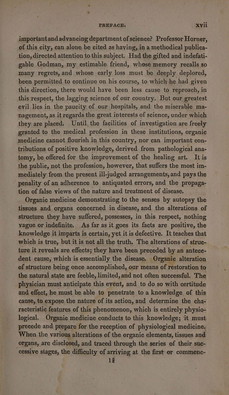 important and advancing department of science? Professor Horner, of this city, can alone be cited as having,,in a methodical publica- tion, directed attention to this subject. Had the gifted and indefati- gable Godman, my estimable friend, whose memory recalls so many regrets, and whose early loss must be deeply deplored, been permitted to continue on his course, to which-he had given this direction, there would have been less cause to reproach, in this respect, the lagging science of our country. But our greatest evil lies in the paucity of our hospitals, and the miserable ma- nagement, as it regards the great interests of science, under which they are placed. Until. the facilities of investigation are freely granted to the medical profession in these institutions, organic medicine cannot flourish in this country, nor can important con- tributions of positive knowledge, derived from pathological ana- tomy, be offered for the improvement of the healing art. It is the public, not the profession, however, that suffers the most im- mediately from the present ill-judged arrangements, and pays the penality of an adherence to antiquated errors, and the propaga- tion of false views of the nature and treatment of disease. Organic medicine demonstrating to the senses by autopsy the tissues and organs concerned in disease, and the alterations of structure they have suffered, possesses, in this respect, nothing vague or indefinite. As far as it goes its facts are positive, the knowledge it imparts is certain, yet it is defective. It teaches that which is true, but it is not all the truth. The alterations of struc- ture it reveals are effects; they have been preceded by an antece- dent cause, which is essentially the disease. Organic alteration of structure being once accomplished, our means of restoration to _ the natural state are feeble, limited, and not often successful. The physician must anticipate this event, and to do so with certitude and effect, he must be able to penetrate to a knowledge of this cause, to expose the nature of its action, and determine the cha- racteristic features. of this phenomenon, which is entirely physio- logical. Organic medicine conducts to this knowledge; it must precede and prepare for the reception of physiological medicine. When the various alterations of the organic elements, tissues and organs, are disclosed, and traced through the series of their suc- cessive slages, the difficulty of arriving at the first or commenc- 1