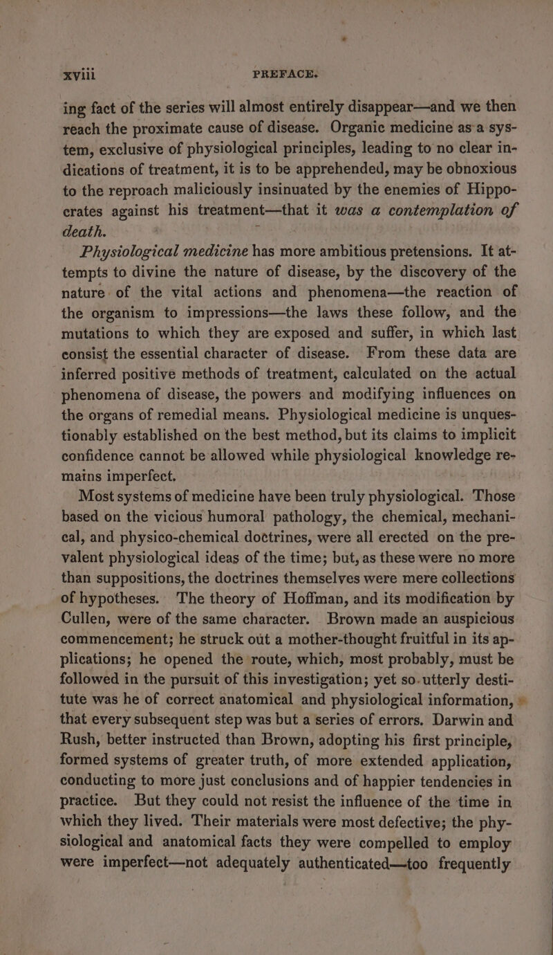 ing fact of the series will almost entirely disappear—and we then reach the proximate cause of disease. Organic medicine as‘a sys- tem, exclusive of physiological principles, leading to no clear in- dications of treatment, it is to be apprehended, may be obnoxious to the reproach maliciously insinuated by the enemies of Hippo- erates against his treatment—that it was a contemplation of death. . Physiological medicine has more ambitious pretensions. It at- tempts to divine the nature of disease, by the discovery of the nature of the vital actions and phenomena—the reaction of the organism to impressions—the laws these follow, and the mutations to which they are exposed and suffer, in which last consist the essential character of disease. From these data are inferred positive methods of treatment, calculated on the actual phenomena of disease, the powers and modifying influences on the organs of remedial means. Physiological medicine is unques- tionably established on the best method, but its claims to implicit confidence cannot be allowed while physiological ees ae re- mains imperfect. Most systems of medicine have been truly physiological. Those based on the vicious humoral pathology, the chemical, mechani- eal, and physico-chemical do¢trines, were all erected on the pre- valent physiological ideas of the time; but, as these were no more than suppositions, the doctrines themselves were mere collections of hypotheses. The theory of Hoffman, and its modification by Cullen, were of the same character. Brown made an auspicious commencement; he struck out a mother-thought fruitful in its ap- plications; he opened the route, which, most probably, must be followed in the pursuit of this investigation; yet so. utterly desti- tute was he of correct anatomical and physiological information, © that every subsequent step was but a series of errors. Darwin and Rush, better instructed than Brown, adopting his first principle, formed systems of greater truth, of more extended application, conducting to more just conclusions and of happier tendencies in practice. But they could not resist the influence of the time in which they lived. Their materials were most defective; the phy- siological and anatomical facts they were compelled to employ were imperfect—not adequately authenticated—too frequently