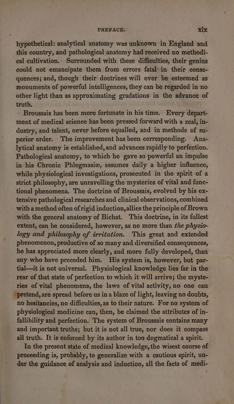 PREFACE. . Six hypothetical: analytical anatomy was unknown in England and this country, and pathological anatomy had received no methodi- cal cultivation. ‘Surrounded with these difficulties, their genius could not emancipate them from errors fatal in their conse- quences; and, though their doctrines will ever be esteemed as monuments of powerful intelligences, they can be regarded in no other light than as approximating gradations in the advance of truth. ' : Broussais has been more fortunate in his time. Every depart- ment of medical science has been pressed forward with a zeal, in- dustry, and talent, never before equalled, and in methods of su- perior order. The improvement has been corresponding. Ana- lytical anatomy is established, and advances rapidly to perfection. Pathological anatomy, to which he gave so powerful an impulse in his Chronic Phlegmasiz, assumes daily a higher influence, while physiological investigations, prosecuted in the spirit of a strict philosophy, are unravelling the mysteries of vital and func- tional phenomena. The doctrine of Broussais, evolved by his ex~ tensive pathological researches and clinical observations, combined with a method often of rigid induction, allies the principle of Brown -with the general anatomy of Bichat. This doctrine, in its fullest extent, can be considered, however, as no more than the physio- logy and philosophy of irritation. This great and extended phenomenon, productive of so many and diversified consequences, he has appreciated more clearly, and more fully developed, than any who have preceded him. His system is, however, but par- tial—it is not universal. Physiological knowledge lies far in the rear of that state of perfection to which it will arrive; the myste- ries of vital phenomena, the laws of vital activity, no one can “pretend, are spread before us in a blaze of light, leaving no doubts, no hesitancies, no difficulties, as to their nature. For no system of physiological medicine can, then, be claimed the attributes of in- fallibility and perfection. The system of Broussais contains many and important truths; but it is not all true, nor does it compass all truth. It is enforced by its author in too dogmatical a spirit. In the present state of medical knowledge, the wisest course of proceeding is, probably, to generalize with a cautious spirit, un- der the guidance of analysis and induction, all the facts of medi-