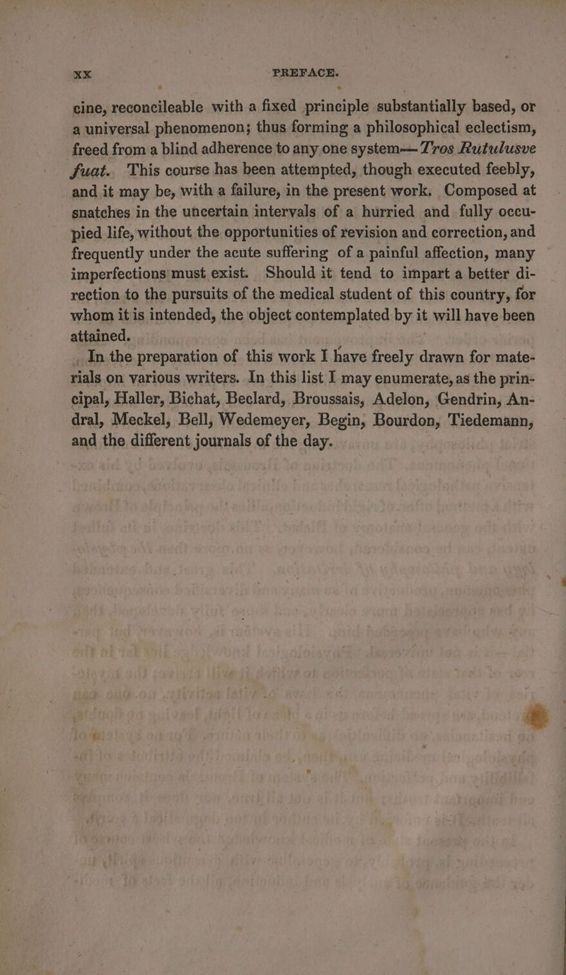 cine, se with a fixed asa substantially based, or a universal phenomenon; thus forming a philosophical eclectism, freed from a blind adherence to any one system— 7Z'ros Rutulusve fuat. This course has been attempted, though executed feebly, and it may be, with a failure, in the present work, Composed at snatches in the uncertain intervals of a hurried and fully occu- pied life, without the opportunities of revision and correction, and frequently under the acute suffering of a painful affection, many imperfections must exist. Should it tend to impart a better di- rection to the pursuits of the medical student of this country, for whom it is intended, the object contemplated bya it will have been attained. _In the preparation of this work I have freely drawn for mate- rials on various writers. In this list I may enumerate, as the prin- cipal, Haller, Bichat, Beclard, Broussais, Adelon, Gendrin, An- dral, Meckel, Bell, Wedemeyer, Begin, Bourdon, Tiedemann, and the different journals of the day.
