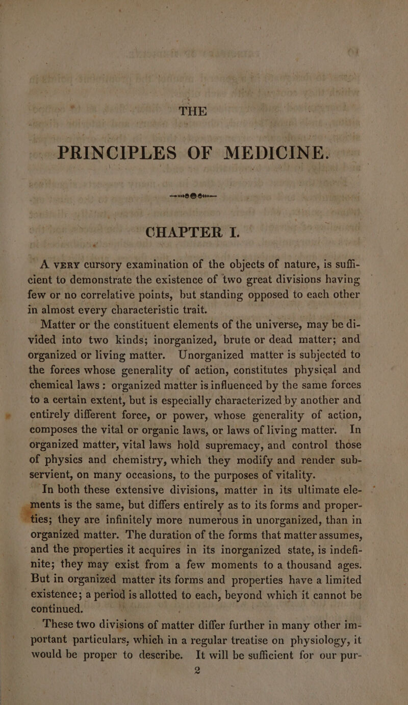 fie PRINCIPLES OF MEDICINE. CHAPTER I. _ A VERY cursory examination of the objects of nature, is suffi- cient to demonstrate the existence of two great divisions having few or no correlative points, but standing opposed to each other in almost every characteristic trait. Matter or the constituent elements of the universe, may be di- vided into two kinds; inorganized, brute or dead matter; and organized or living matter. Unorganized matter is subjected to the forces whose generality of action, constitutes physical and chemical laws : organized matter is influenced by the same forces to a certain extent, but is especially characterized by another and entirely different force, or power, whose generality of action, composes the vital or organic laws, or laws of living matter. In organized matter, vital laws hold supremacy, and control those of physics and chemistry, which they modify and render sub- servient, on many occasions, to the purposes of vitality. ‘In both these extensive divisions, matter in its ultimate ele- Se is the same, but differs entirely as to its forms and proper- ties; they are infinitely more numerous in unorganized, than in organized matter. The duration of the forms that matter assumes, and the properties it acquires in its inorganized state, is indefi- nite; they may exist from a few moments to a thousand ages. But in organized matter its forms and properties have a limited existence; a pore is allotted to each, Dey on which it cannot be eotittibed. ; These two divisions of ninttes differ further in many other im- portant particulars, which in a regular treatise on physiology, it would be proper to describe. It will be sufficient for our pur- - 2