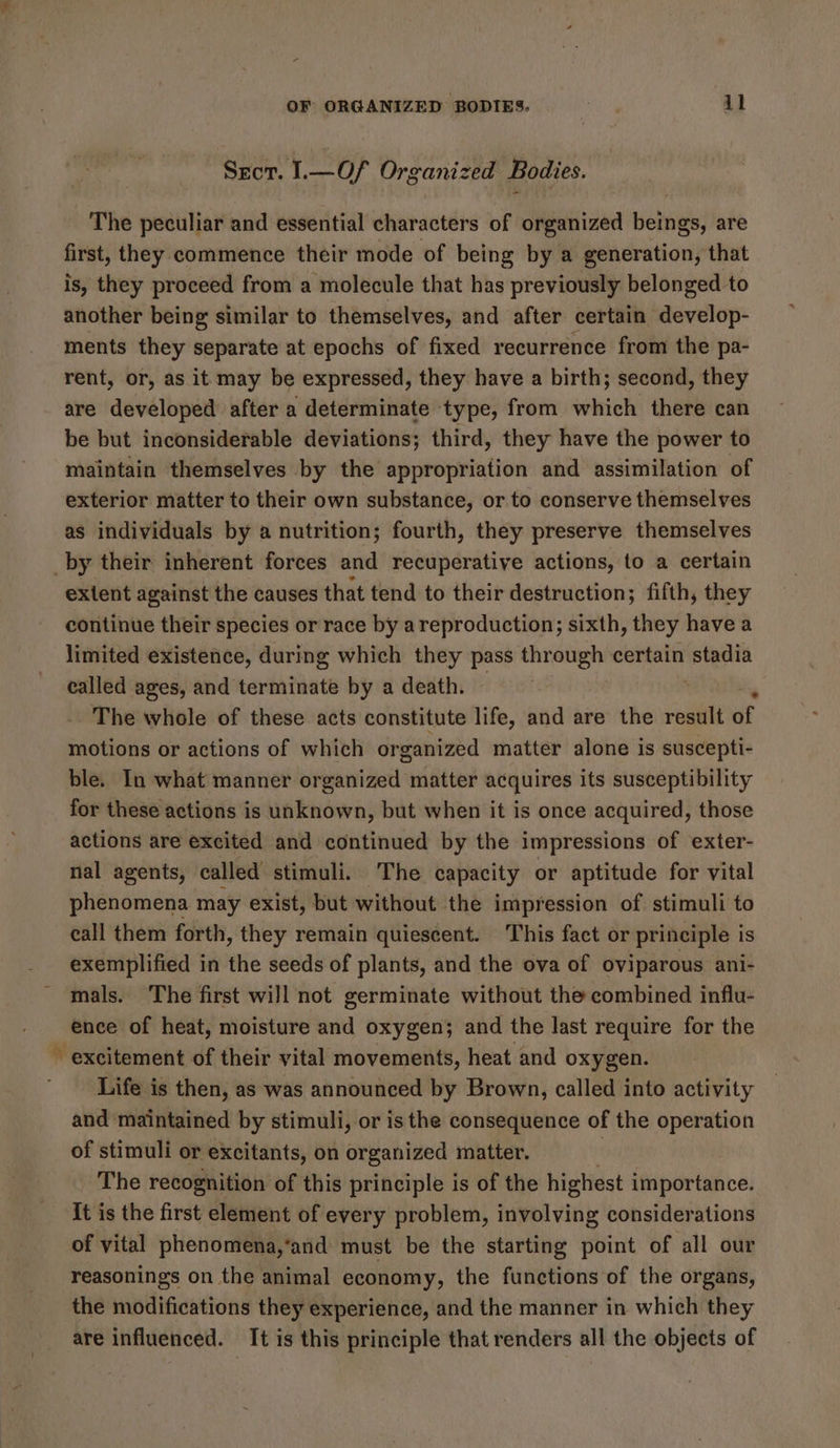 Sror. I.— Of Organized Bodies. The peculiar and essential characters of organized beings, are first, they commence their mode of being by a generation, that is, they proceed from a molecule that has previously belonged to another being similar to themselves, and after certain develop- ments they separate at epochs of fixed recurrence from the pa- rent, or, as it may be expressed, they have a birth; second, they are developed after a determinate type, from which there can be but inconsiderable deviations; third, they have the power to maintain themselves by the appropriation and assimilation of exterior matter to their own substance, or to conserve themselves as individuals by a nutrition; fourth, they preserve themselves a extent against the causes that tend to their destruction; fifth, they continue their species or race by areproduction; sixth, they have a limited existence, during which they pass through certain en called ages, and terminate by a death. ~~ The whole of these acts constitute life, and are the result of motions or actions of which organized matter alone is suscepti- ble. In what manner organized matter acquires its susceptibility for these actions is unknown, but when it is once acquired, those actions are excited and continued by the impressions of exter- nal agents, called stimuli. The capacity or aptitude for vital phenomena may exist, but without the impression of stimuli to eall them forth, they remain quiescent. This fact or principle is exemplified in the seeds of plants, and the ova of oviparous ani- mals. The first will not germinate without the combined influ- ence of heat, moisture and oxygen; and the last require for the excitement of their vital movements, heat and oxygen. Life is then, as was announced by Brown, called into activity and maintained by stimuli, or is the consequence of the operation of stimuli or excitants, on organized matter. | The recognition of this principle is of the highest importance. it is the first element of every problem, involving considerations of vital phenomena,‘and must be the starting point of all our reasonings on the animal economy, the functions of the organs, the modifications they experience, and the manner in which they are influenced. It is this principle that renders all the objects of