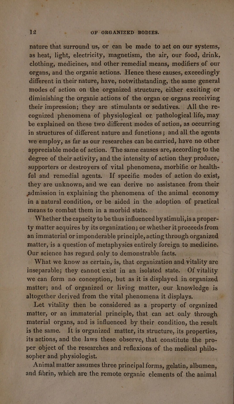 nature that surround us, or can be made fo act on our systems, as heat, light, electricity, magnetism, the air, our food, drink, clothing, medicines, and other remedial means, modifiers of our organs, and the organic actions. Hence these causes, exceedingly different in their nature, have, notwithstanding, the same general modes of action on the organized structure, either exciting or diminishing the organic actions of the organ or organs receiving their impression; they are stimulants or sedatives. All the re- cognized phenomena of physiological or pathological life, may be explained on these two different modes of action, as occurring in structures of different nature and functions; and all the agents we employ, as far as our researches can be carried, have no other appreciable mode of action. The same causes are, according to the degree of their activity, and the intensity of action they produce, — supporters or destroyers of vital phenomena, morbific or health- ful and remedial agents. If specific modes of action do exist, they are unknown, and we can derive no assistance from their admission in explaining the phenomena of the animal economy in a natural condition, or be aided in the adoption of practical means to combat them in a morbid state. - Whether the capacity to be thus influenced by stimuli,is a proper- ty matter acquires by its organization; or whether it proceeds from an immaterial or imponderable principle, acting through organized matter, ‘is a question of metaphysics entirely foreign to medicine. Our science has regard only to demonstrable facts. What we know as certain, is, that organization and vitality are inseparable; they cannot exist in an isolated state. Of vitality we can form no conception, but as it is displayed in organized matter; and of organized or living matter, our knowledge is altogether derived from the vital phenomena it displays. Let vitality then be considered as a property of organized _ matter, or an immaterial principle, that can act only through material organs, and is influenced by their condition, the result is the same. It is organized matter, its structure, its properties, its actions, and the laws these observe, that constitute the pro- per object of the researches and reflexions of the medical philo- sopher and physiologist. Animal matter assumes three principal forms, gelatin, albumen, and fibrin, which are the remote organic elements of the animal