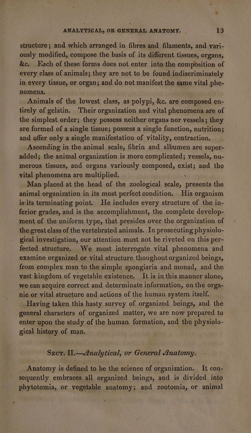 structure; and which arranged in fibres and filaments, and vari- ously modified, compose the basis of its different tissues, organs, &amp;c. Each of these forms does not enter into the composition of every class of animals; they are not to be found indiscriminately in every tissue, or organ; and do not manifest the same vital phe- nomena. | Animals of the lowest class, as polypi, &amp;c. are’ composed en- tirely of gelatin. Their organization and vital phenomena are of the simplest order; they possess neither organs nor vessels; they are formed of a single tissue; possess a single function, nutrition; and offer only a single manifestation of vitality, contraction. Ascending in the animal scale, fibrin and albumen are super- added; the animal organization is more complicated; vessels, nu- merous tissues, and organs variously composed, exist; and the vital phenomena are multiplied. ; _ Man placed at the head of the zoological scale, presents the animal organization in its most perfect condition. His organism is'its terminating point. He includes every structure of the in- ferior grades, and is the accomplishment, the complete develop- ment of the uniform type, that presides over the organization of the great class of the vertebrated animals. In prosecuting physiolo- gical investigation, our attention must not be riveted on this per- fected structure. We must interrogate vital phenomena and examine organized or vital structure thoughout organized beings, from complex man to the simple spongiaria and monad, and the vast kingdom of vegetable existence. It is in this manner alone, we can acquire correct and determinate information, on the orga- nic or vital structure and actions of the human system itself. Having taken this hasty survey of organized beings, and the general characters of organized matter, we are now prepared to enter upon the study of the human formation, and the physiolo- gical history of man. 3 Szct. Il.— Analytical, or General Anatomy. | Anatomy is defined to be the science of organization. It con- sequently embraces all organized beings, and is divided into phytotomia, or vegetable anatomy; and zootomia, or animal
