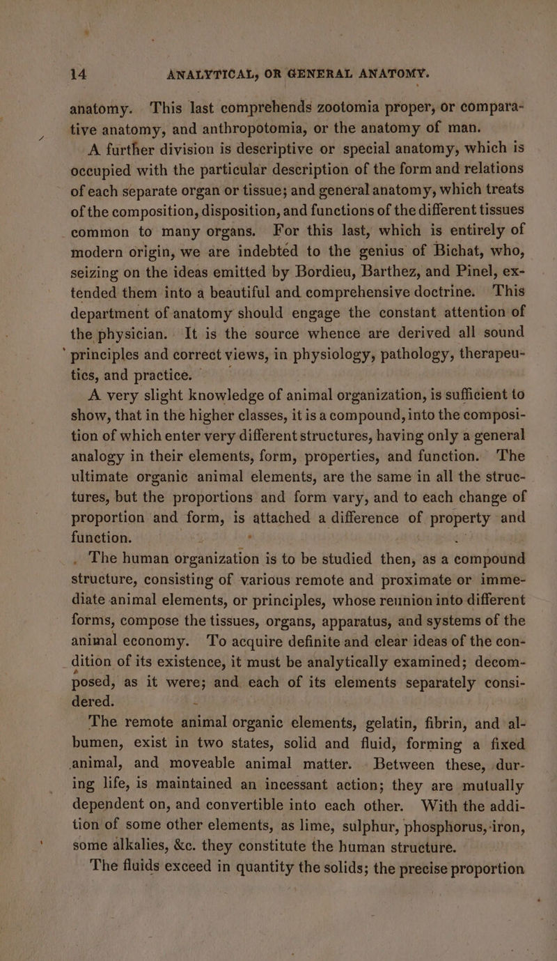 anatomy. This last comprehends zootomia proper, or compara- tive anatomy, and anthropotomia, or the anatomy of man. A further division is descriptive or special anatomy, which is occupied with the particular description of the form and relations of each separate organ or tissue; and general anatomy, which treats of the composition, disposition, and functions of the different tissues common to many organs. For this last, which is entirely of modern origin, we are indebted to the genius of Bichat, who, seizing on the ideas emitted by Bordieu, Barthez, and Pinel, ex- tended them into a beautiful and comprehensive doctrine. This department of anatomy should engage the constant. attention of the physician. It is the source whence are derived all sound ‘ principles and correct views, in physiology, pathology, therapeu- tics, and practice. A very slight knowledge of animal organization, is sufficient to show, that in the higher classes, it is a compound, into the composi- tion of which enter very different structures, having only a general analogy in their elements, form, properties, and function. The ultimate organic animal elements, are the same in all the struc- tures, but the proportions and form vary, and to each change of proportion and form, is attached a difference of f property and function. | , . The human orensivation is to be studied then, as a eoinpatia) structure, consisting of various remote and proximate or imme- diate animal elements, or principles, whose reunion into different forms, compose the tissues, organs, apparatus, and systems of the animal economy. ‘To acquire definite and clear ideas of the con- dition of its existence, it must be analytically examined; decom- posed, as it were; and each of its elements separately consi- dered. “ The remote animal organic elements, gelatin, fibrin, and ‘al- bumen, exist in two states, solid and fluid, forming a fixed animal, and moveable animal matter. . Between these, dur- ing life, is maintained an incessant action; they are mutually dependent on, and convertible into each other. With the addi- tion of some other elements, as lime, sulphur, phosphorus, -iron, some alkalies, &amp;c. they constitute the human structure. The fluids exceed in quantity the solids; the precise proportion