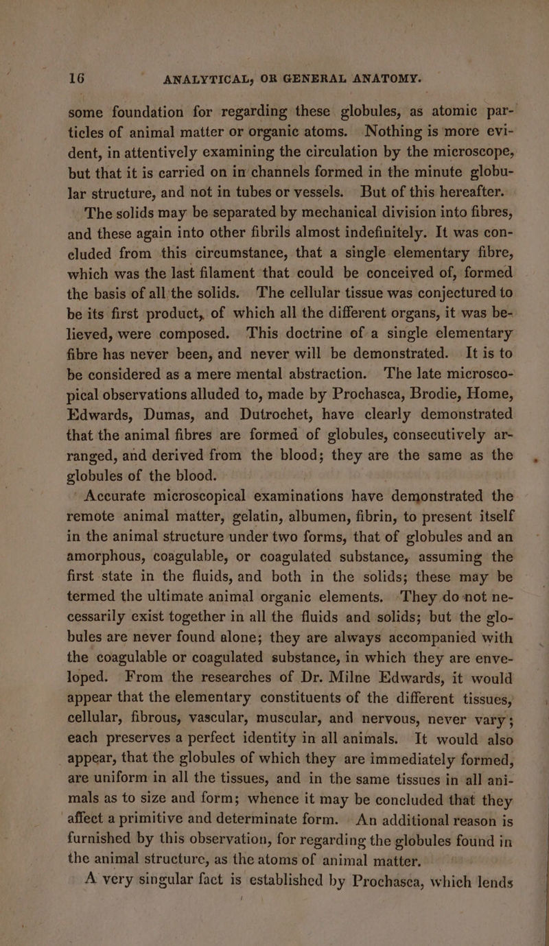 some foundation for regarding these globules, as atomic par- ticles of animal matter or organic atoms. ‘Nothing is more evi- dent, in attentively examining the circulation by the microscope, but that it is carried on in’channels formed in the minute globu- lar structure, and not in tubes or vessels. But of this hereafter. The solids may be separated by mechanical division into fibres, and these again into other fibrils almost indefinitely. It was con- cluded from this circumstance, that a single elementary fibre, which was the last filament that could be conceived of, formed the basis of all'the solids. The cellular tissue was conjectured to be its first product, of which all the different organs, it was be- lieved, were composed. This doctrine of a single elementary fibre has never been, and never will be demonstrated. It is to be considered as a mere mental abstraction. The late microsco- pical observations alluded to, made by Prochasea, Brodie, Home, Edwards, Dumas, and Dutrochet, have clearly demonstrated that the animal fibres are formed of globules, consecutively ar- ranged, and derived from the blood; they are the same as the globules of the blood. ’ Accurate microscopical examinations have demonstrated the remote animal matter, gelatin, albumen, fibrin, to present itself in the animal structure under two forms, that of globules and an amorphous, coagulable, or coagulated substance, assuming the first state in the fluids, and both in the solids; these may be termed the ultimate animal organic elements. ‘They donot ne- cessarily exist together in all the fluids and solids; but the glo- bules are never found alone; they are always accompanied with the coagulable or coagulated substance, in which they are enve- loped. From the researches of Dr. Milne Edwards, it would appear that the elementary constituents of the different tissues, cellular, fibrous, vascular, muscular, and nervous, never vary; each preserves a perfect identity in all animals. It would also _ appear, that the globules of which they are immediately formed, are uniform in all the tissues, and in the same tissues in all ani- mals as to size and form; whence it may be concluded that they affect a primitive and determinate form. An additional reason is furnished by this observation, for regarding the globules found in the animal structure, as the atoms of animal matter. A very singular fact is established by Prochasea, which lends |