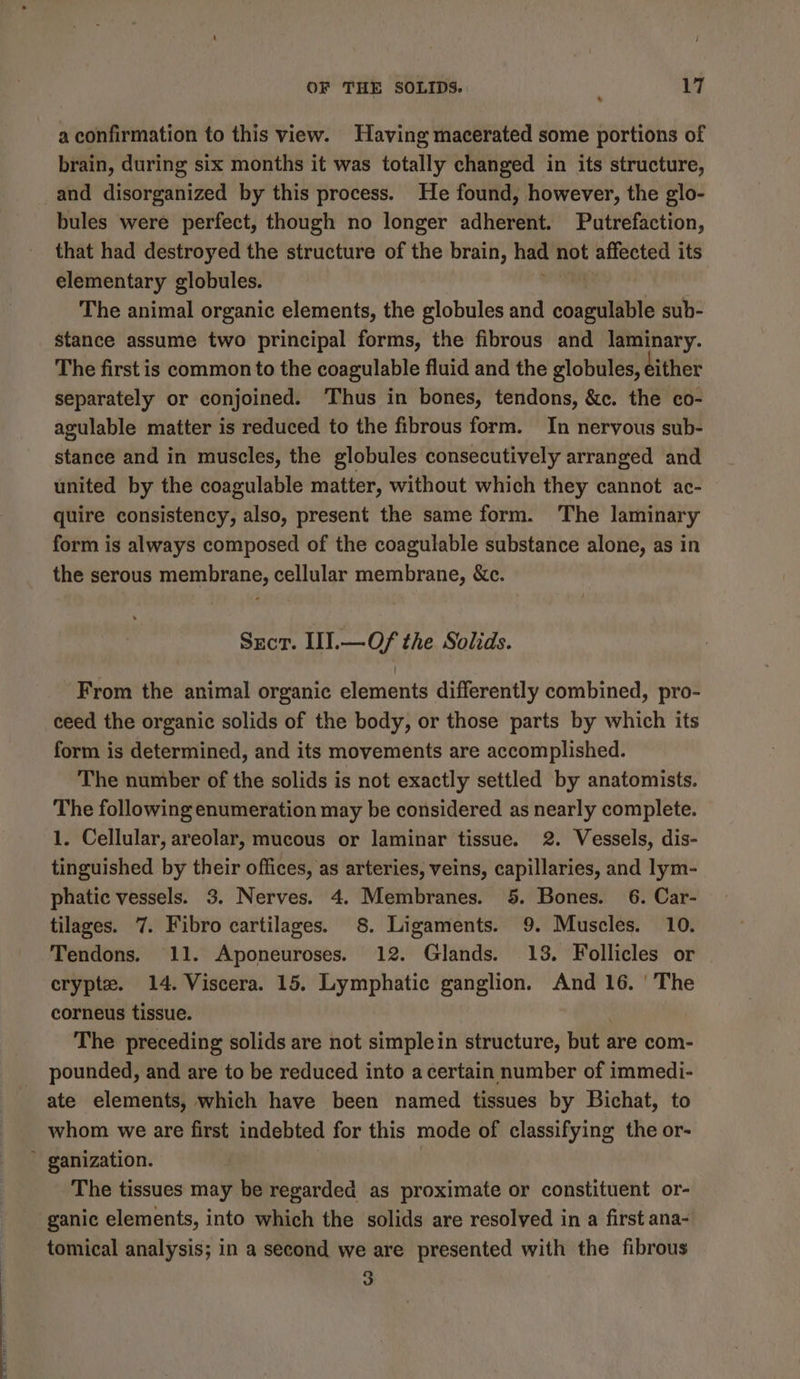 7 a confirmation to this view. Having macerated some portions of brain, during six months it was totally changed in its structure, and disorganized by this process. He found, however, the glo- bules were perfect, though no longer adherent. Putrefaction, that had destroyed the structure of the brain, had not affected its elementary globules. i The animal organic elements, the globules and coagulable sub- stance assume two principal forms, the fibrous and laminary. The first is common to the coagulable fluid and the globules, dither separately or conjoined. Thus in bones, tendons, &amp;c. the co- agulable matter is reduced to the fibrous form. In neryous sub- stance and in muscles, the globules consecutively arranged and united by the coagulable matter, without which they cannot ac- quire consistency, also, present the same form. ‘The laminary form is always composed of the coagulable substance alone, as in the serous membrane, cellular membrane, &amp;c. Sect. II.—Of/ the Solids. From the animal organic elements differently combined, pro- ceed the organic solids of the body, or those parts by which its form is determined, and its movements are accomplished. The number of the solids is not exactly settled by anatomists. The following enumeration may be considered as nearly complete. 1. Cellular, areolar, mucous or laminar tissue. 2. Vessels, dis- tinguished by their offices, as arteries, veins, capillaries, and lym- phatic vessels. 3. Nerves. 4. Membranes. 5. Bones. 6. Car- tilages. 7. Fibro cartilages. 8. Ligaments. 9. Muscles. 10. Tendons. 11. Aponeuroses. 12. Glands. 13. Follicles or crypte. 14. Viscera. 15. Lymphatic ganglion. And 16. ‘The corneus tissue. The preceding solids are not simplein structure, but are com- pounded, and are to be reduced into a certain number of immedi- ate elements, which have been named tissues by Bichat, to whom we are first indebted for this mode of classifying the or- ~ ganization. | The tissues may be regarded as proximate or constituent or- ganic elements, into which the solids are resolved in a first ana- tomical analysis; in a second we are presented with the fibrous 3