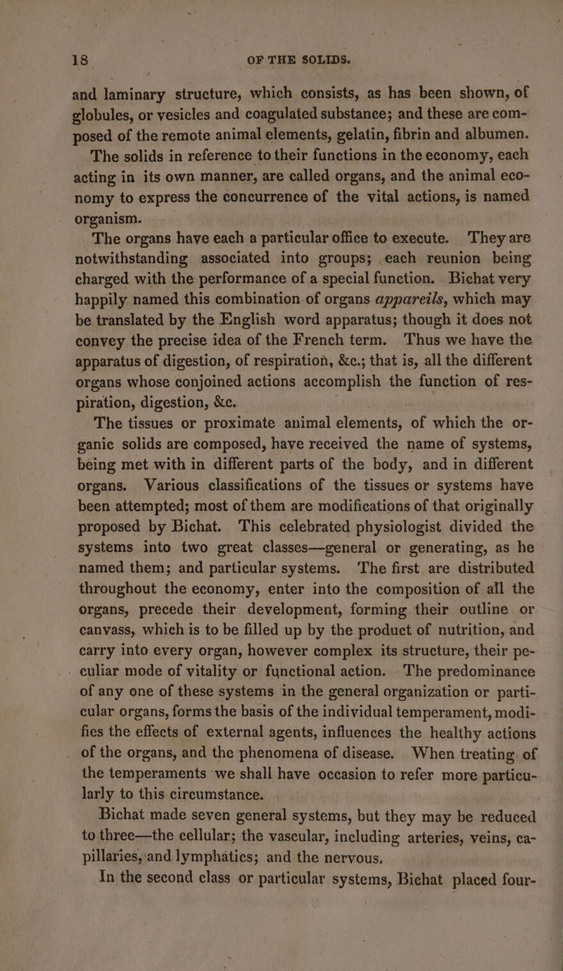 and laminary structure, which consists, as has been shown, of globules, or vesicles and coagulated substance; and these are com- posed of the remote animal elements, gelatin, fibrin and albumen. The solids in reference to their functions in the economy, each acting in its own manner, are called organs, and the animal eco- nomy to express the concurrence of the vital actions, is named organism. The organs have each a particular office to execute. T hey are notwithstanding associated into groups; each reunion being charged with the performance of a special function. . Bichat very happily named this combination of organs appareils, which may be translated by the English word apparatus; though it does not convey the precise idea of the French term. Thus we have the apparatus of digestion, of respiration, &amp;c.; that is, all the different organs whose conjoined actions accomplish the function of res- piration, digestion, &amp;c. ) The tissues or proximate animal elements, of which the or- ganic solids are composed, have received the name of systems, being met with in different parts of the body, and in different organs. Various classifications of the tissues or systems have been attempted; most of them are modifications of that originally _ proposed by Bichat. This celebrated physiologist divided the systems into two great classes—general or generating, as he named them; and particular systems. ‘The first are distributed throughout the economy, enter into the composition of all the organs, precede their development, forming their outline or canvass, which is to be filled up by the product of nutrition, and carry into every organ, however complex its structure, their pe- culiar mode of vitality or functional action. -The predominance of any one of these systems in the general organization or parti- cular organs, forms the basis of the individual temperament, modi- fies the effects of external agents, influences the healthy actions . of the organs, and the phenomena of disease. When treating. of the temperaments we shall have occasion to refer more particu- larly to this circumstance. teen Bichat made seven general systems, but they may be reduced to three—the cellular; the vascular, including arteries, veins, ca- pillaries, and lymphatics; and the nervous, | In the second class or particular systems, Bichat placed four-