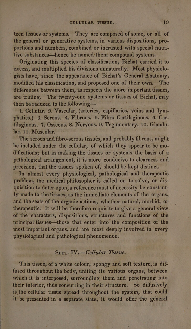 CELLULAR TISSUE. “19 - teen tissues or systems. They are composed of some, or all of the general or generative systems, in various dispositions, pro- portions and numbers, combined or incrusted with special nutri- tive substances—hence he named’them compound systems. Originating this species of classification, Bichat carried it to excess, and multiplied his divisions unnaturally. Most physiolo- gists have, since the appearance of Bichat’s General Anatomy, modified his classification, and proposed one of their own. The differences between them, as respects the more important tissues, are trifling. The twenty-one systems or tissues of Bichat, may then be reduced to the following— © 1. Cellular. 2. Vascular, (arteries, sapinariea, veins ‘and lym- phatics.) 3. Serous. 4. Fibrous. 5. Fibro Cartilaginous. 6. Car- tilaginous. 7. Osseous. 8. Nervous. 9. Tegumentary. 10. Glandu- lar, 11. Muscular. - The serous and fibro-serous tissues, and probably fibrous, might be included under the cellular, of which they appear to be mo- difications; but in making the tissues or systems the basis of a pathological arrangement, it is more conducive to clearness and precision, that the tissues spoken of, should be kept distinct. In almost every physiological, pathological and therapeutic problem, the medical philosopher is called on to solve, or dis- quisition to énter upon, a reference must of necessity be constant- ly made to the tissues, as the immediate elements of the organs, and the seats of the organic actions, whether natural, morbid, or therapeutic. It will be therefore requisite to give a general view of the characters, dispositions, structures and functions of the principal tissues—those that enter into the composition of the most important organs, and are most deeply involved in every physiological and pathological phenomenon. Sect. 1V.—Cellular Tissue. This tissue, of a white colour, spongy and soft texture, is dif- fused throughout the body, uniting its various organs, between which it is interposed, surrounding them and penetrating into their interior, ths concurring in their structure. So diffusively isthe cellular tissue spread throughout the system, that could it be presented in a separate state, it would offer the general