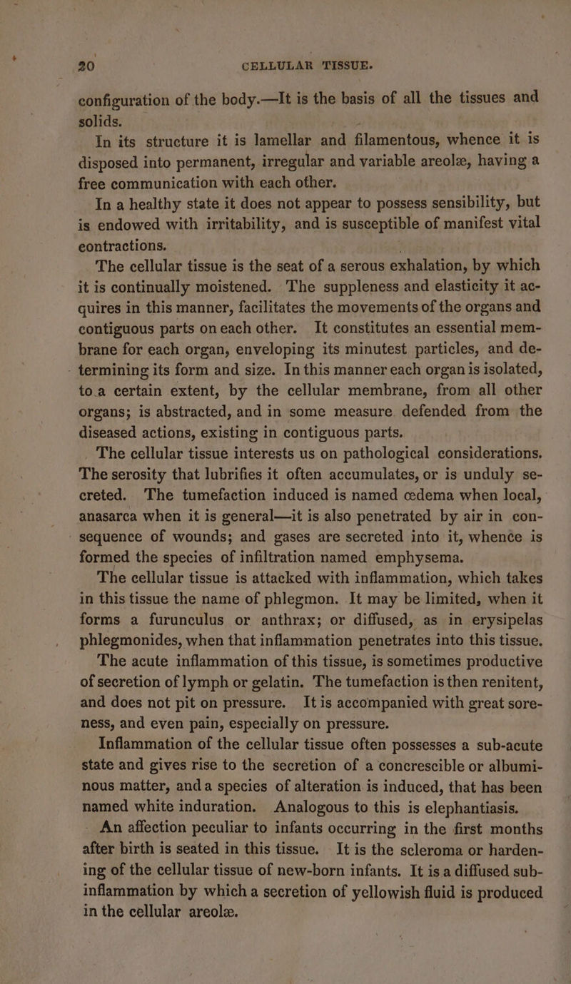 configuration of the body.—It is the basis of all the tissues and solids. In its structure it is lamellar ae Elamentaihy whence it is disposed into permanent, irregular and variable areola, having a free communication with each other. In a healthy state it does not appear to possess sensibility, but is endowed with irritability, and is susceptible of manifest vital eontractions. The cellular tissue is the seat of a serous exhalation, by which it is continually moistened. The suppleness and elasticity it ac- guires in this manner, facilitates the movements of the organs and contiguous parts oneach other. It constitutes an essential mem- brane for each organ, enveloping its minutest particles, and de- - termining its form and size. In this manner each organ is isolated, to.a certain extent, by the cellular membrane, from all other organs; is abstracted, and in some measure. defended from the diseased actions, existing in contiguous parts. _ The cellular tissue interests us on pathological considerations. The serosity that lubrifies it often accumulates, or is unduly se- creted. The tumefaction induced is named cedema when local, anasarca when it is general—it is also penetrated by air in con- ' sequence of wounds; and gases are secreted into it, whence is formed the species of infiltration named emphysema. The cellular tissue is attacked with inflammation, which takes in this tissue the name of phlegmon. It may be limited, when it forms a furunculus or anthrax; or diffused, as in erysipelas phlegmonides, when that inflammation penetrates into this tissue. The acute inflammation of this tissue, is sometimes productive of secretion of lymph or gelatin. The tumefaction is then renitent, and does not pit on pressure. It is accompanied with great sore- ness, and even pain, especially on pressure. Inflammation of the cellular tissue often possesses a sub-acute state and gives rise to the secretion of a concrescible or albumi- nous matter, anda species of alteration is induced, that has been named white induration. Analogous to this is elephantiasis. - An affection peculiar to infants occurring in the first months after birth is seated in this tissue. It is the scleroma or harden- ing of the cellular tissue of new-born infants. It is.a diffused sub- inflammation by which a secretion of yellowish fluid is produced in the cellular areole.