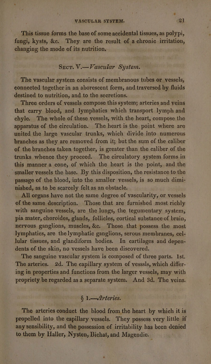 This tissue forms the base of some accidental tissues, as polypi, fungi, kysts, &amp;c. ‘They are the result of a chronic irritation, changing the mode of its nutrition. Secr. V.—Vascular System. The vascular system consists of membranous tubes or vessels, eonnected together in an aborescent form, and traversed. by fluids destined to nutrition, and to the secretions. Three orders of vessels compose this system; arteries and veins that carry blood, and lymphatics which transport lymph and chyle. The whole of these vessels, with the heart, compose the apparatus of the circulation. The heart is the point where are united the large vascular trunks, which divide into numerous branches as they are removed from it; but the sum of the caliber of the branches taken together, is greater than the caliber of the trunks whence they proceed. The circulatory system forms in this manner a cone, of which the heart is the point, and the passage of the blood, into the smaller vessels, is so much dimi- nished, as to be scarcely felt as an obstacle. _ All organs have not the same degree of vascularity, or vessels of the same description. Those that are furnished most richly with sanguine vessels, are the lungs, the tegumentary system, pia mater, choroides, glands, follicles, cortical substance of brain, nervous ganglions, muscles, &amp;c. Those that possess the most lymphatics, are the lymphatic ganglions, serous membranes, cel- lular tissues, and glandiform bodies. In cartilages and depen- dents of the skin, no vessels have been discovered. The sanguine vascular system is composed of three parts. Ist. The arteries. 2d. The capillary system of vesssls, which differ- ing in properties and functions from the larger vessels, may with propriety be regarded as a separate system. And 3d. The veins. § 1.—/Arteries. The arteries conduct the blood from the heart by which it is propelled into the capillary vessels. They possess very little if any sensibility, and the possession of irritability has been denied to them by Haller, Nysten, Bichat, and Magendie. |