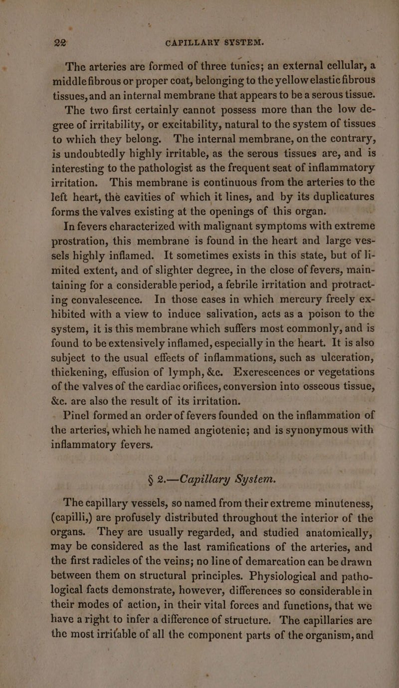 * 22: j CAPILLARY SYSTEM. The arteries are formed of three tunics; an external cellular, a middle fibrous or proper coat, belonging to the yellow elastic fibrous tissues, and an internal membrane that appears to be a serous tissue. The two first certainly cannot possess more than the low de- gree of irritability, or excitability, natural to the system of tissues to which they belong. The internal membrane, on the contrary, is undoubtedly highly irritable, as the serous tissues are, and is interesting to the pathologist as the frequent seat of inflammatory irritation. This membrane is continuous from the arteries to the left heart, the cavities of which it lines, and by its duplicatures forms the valves existing at the openings of this organ. In fevers characterized with malignant symptoms with extreme prostration, this membrane is found in the heart and large ves- sels highly inflamed. It sometimes exists in this state, but of Ji- mited extent, and of slighter degree, in the close of fevers, main- taining for a considerable period, a febrile irritation and protract- ing convalescence. In those cases in which mercury freely ex- hibited with a view to induce salivation, acts as a poison to the system, it is this membrane which suffers most commonly, and is found to be extensively inflamed, especially in the heart. It is also subject to the usual effects of inflammations, such as ulceration, thickening, effusion of lymph, &amp;c. Excrescences or vegetations of the valves of the cardiac orifices, conversion into osseous tissue, &amp;c. are also the result of its irritation. | | - Pinel formed an order of fevers founded on the inflammation of the arteries, which he named angiotenic; and is synonymous with inflammatory fevers. § 2.—Capillary System. The capillary vessels, so named from their extreme minuteness, (capilli,) are profusely distributed throughout the interior of the organs. They are usually regarded, and studied anatomically, may be considered as the last ramifications of the arteries, and the first radicles of the veins; no line of demarcation can be drawn between them on structural principles. Physiological and patho- logical facts demonstrate, however, differences so considerable in ' their modes of action, in their vital forces and functions, that we have aright to infer a difference of structure. The capillaries are the most irritable of all the component parts of the organism, and