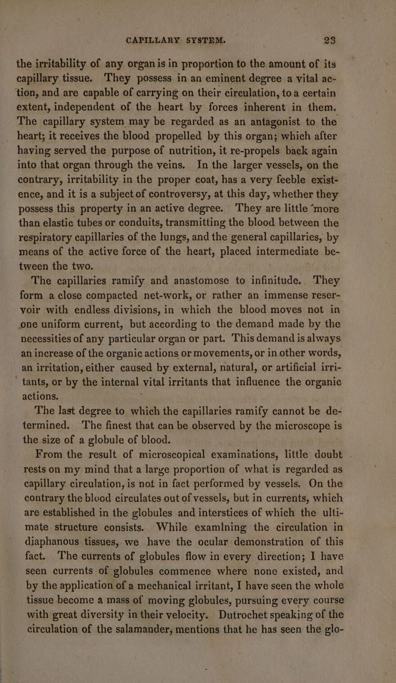 the irritability of any organ isin proportion to the amount of its capillary tissue. ‘They possess in an eminent degree a vital ac- tion, and are capable of carrying on their circulation, toa certain extent, independent of the heart by forces inherent in them. The capillary system may be regarded as an antagonist to the heart; it receives the blood propelled by this organ; which after having served the purpose of nutrition, it re-propels back again into that organ through the veins. In the larger vessels, on the contrary, irritability in the proper coat, has a very feeble exist- ence, and it is a subject of controversy, at this day, whether they possess this property in an active degree. They are little “more than elastic tubes or conduits, transmitting the blood between the respiratory capillaries of the lungs, and the general capillaries, by means of the active force of the neat placed intermediate be- tween the two. The capillaries ramify and anastomose to infinitude. They form a close compacted net-work, or rather an immense reser- voir with endless divisions, in which the blood moves not in one uniform current, but according to the demand made by the necessities of any particular organ or part. This demand is always an increase of the organic actions or movements, or in other words, an irritation, either caused by external, natural, or artificial irri- - tants, or by the internal git irritants that influence the organic actions. The last degree to which the capillaries bnits cannot be de- termined. ‘The finest that can be observed by the microscope is the size of a globule of blood. From the result of microscopical examinations, little doubt rests on my mind that a large proportion of what is regarded as capillary circulation, is not in fact performed by vessels. On the contrary the blood circulates out of vessels, but in currents, which are established in the globules and interstices of which the ulti- mate structure consists. While examining the -circulation in diaphanous tissues, we have the ocular demonstration of this fact. The currents of globules flow in every direction; I have seen currents of globules commence where none existed, and by the application of a mechanical irritant, I have seen the whole tissue become a mass of moving globules, pursuing every course with great diversity in their velocity. Dutrochet speaking of the circulation of the salamander, mentions that he has seen the glo-