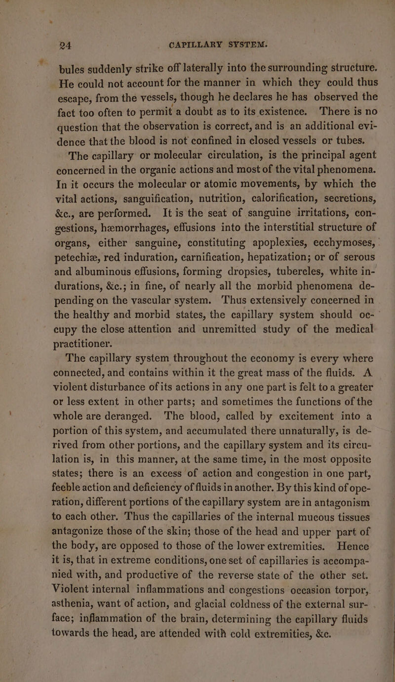 bules suddenly strike off laterally into the surrounding structure. He could not account for the manner in which they could thus escape, from the vessels, though he declares he has observed the fact too often to permit a doubt as to its existence. There is no question that the observation is correct, and is an additional evi- dence that the blood is not confined in closed vessels or tubes. The capillary or molecular circulation, is the principal agent concerned in the organic actions and most of the vital phenomena. In it occurs the molecular or atomic movements, by which the vital actions, sanguification, nutrition, calorification, secretions, &amp;c., are performed. It is the seat of sanguine irritations, con- gestions, hemorrhages, effusions into the interstitial structure of organs, either sanguine, constituting apoplexies, ecchymoses, . petechie, red induration, carnification, hepatization; or of serous and albuminous effusions, forming dropsies, tubercles, white in- durations, &amp;c.; in fine, of nearly all the morbid phenomena de- pending on the vascular system. Thus extensively concerned in the healthy and morbid states, the capillary system should oc- cupy the close attention and unremitted study of the medical practitioner. The capillary system throughout the economy is every where connected, and contains within it the great mass of the fluids. A violent disturbance of its actions in any one part is felt toa greater or less extent in other parts; and sometimes the functions of the whole are deranged. The blood, called by excitement into a portion of this system, and accumulated there unnaturally, is de- rived from other portions, and the capillary system and its circu- lation is, in this manner, at the same time, in the most opposite states; there is an excess of action and congestion in one part, feeble action and deficiency of fluids in another. By this kind of ope- ration, different portions of the capillary system are in antagonism to each other. Thus the capillaries of the internal mucous tissues antagonize those of the skin; those of the head and upper part of the body, are opposed to those of the lower extremities. Hence it is, that in extreme conditions, one set of capillaries is aceompa- nied with, and productive of the reverse state of the other set. Violent internal inflammations and congestions occasion torpor,. asthenia, want of action, and glacial coldness of the external sur- . face; inflammation of the brain, determining the capillary fluids towards the head, are attended with cold extremities, &amp;c.