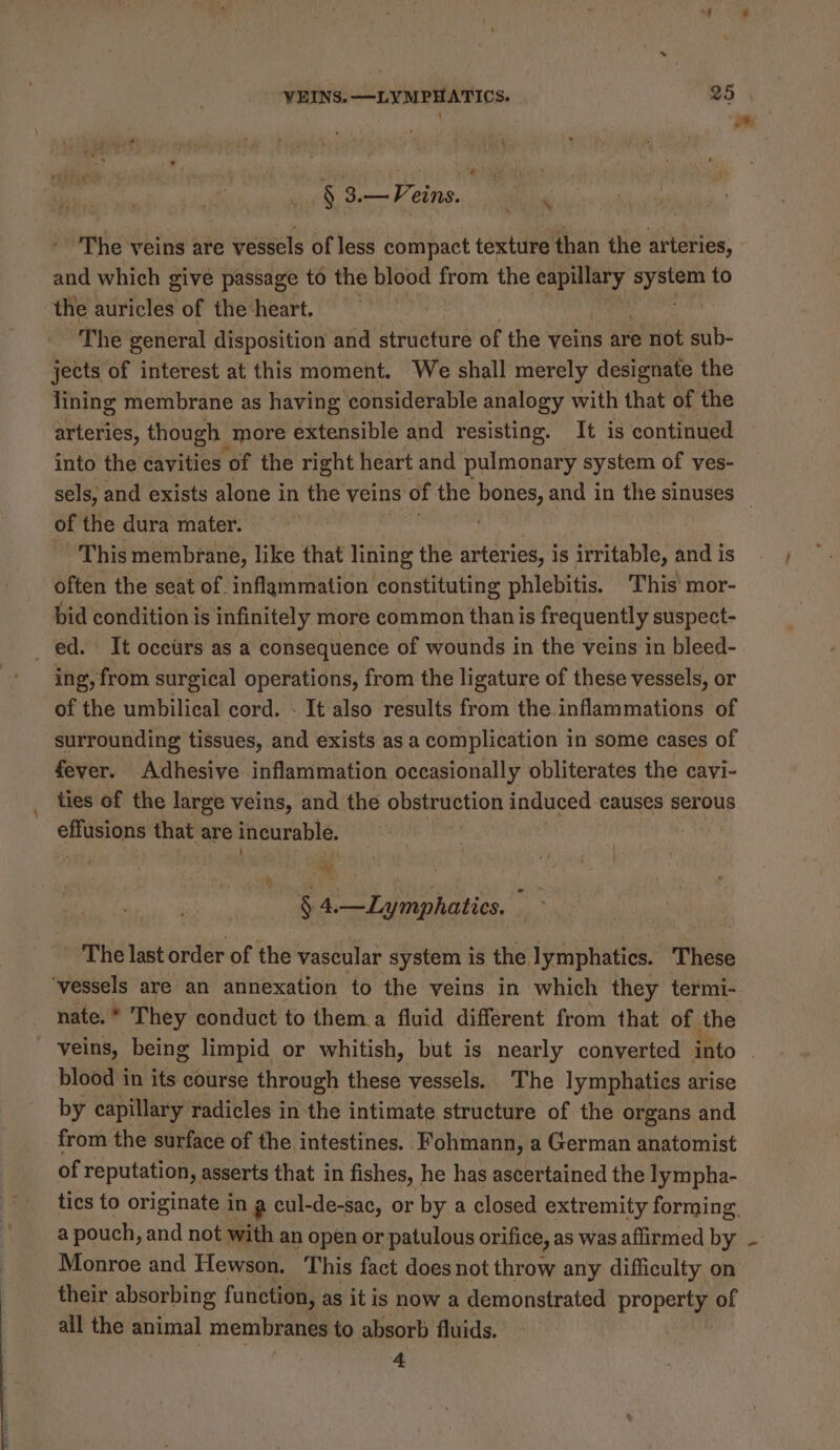 § 3.—Peins. i The veins are vessels of less compact texture than the arteries, and which give passage to the blood from the a AA bei to the auricles of the heart. The general disposition and structure of the veins are not sub- jects of interest at this moment. We shall merely designate the lining membrane as having considerable analogy with that of the arteries, though more extensible and resisting. It is continued into the cavities of the right heart and pulmonary system of ves- sels, and exists alone in the veins of the bones, and in the sinuses of the dura mater. This membrane, like that lining the arteries, is irritable, and is often the seat of inflammation constituting phlebitis. This mor- bid condition is infinitely more common than is frequently suspect- _ ed. It occurs as a consequence of wounds in the veins in bleed- ing, from surgical operations, from the ligature of these vessels, or of the umbilical cord. . It also results from the inflammations of surrounding tissues, and exists as a complication in some cases of fever. Adhesive inflammation occasionally obliterates the cavi- ties of the large veins, and the obstruction induced causes serous caer that are incurable. = } a § 4.—Lymphatics. © The last order of the vascular system is the. lymphatics. These ‘vessels are an annexation to the veins. in which they termi- nate.* They conduct to them.a fluid different from that of the veins, being limpid or whitish, but is nearly converted into | blood in its course through these vessels. The lymphaties arise by capillary radicles in the intimate structure of the organs and from the surface of the intestines. ‘Fohmann, a German anatomist of reputation, asserts that in fishes, he has ascertained the lympha- tics to originate in a cul-de-sac, or by a closed extremity forming a pouch, and not with an open or patulous orifice, as was affirmed by Monroe and Hewson. This fact does not throw any difficulty on their absorbing function, as it is now a demonstrated property of all the animal membranes to absorb fluids. 4