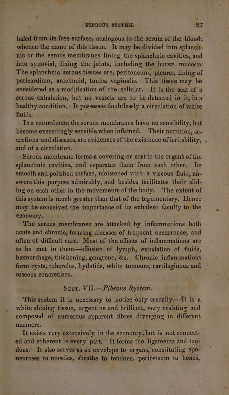 \ FIBROUS. SYSTEM. (RT haled from its free surface, analogous to the serum of the blood; whence the name of this tissue. It may be divided into splanch- ' nic or the serous membranes lining the splanchnic cavities, and into synovial, lining the joints, including the bursz mucosz: The splanchnic serous tissues are, peritoneum, pleura, lining of pericardium, arachnoid, tunica vaginalis. This ‘tissue may be considered as a modification of the cellular. It is the seat of a serous exhalation, but no vessels are to be detected in it, ina healthy condition. It possesses doubtlessly a circulation of white fluids. | He Me ' ‘Ina natural state the serous membranes have no sensibility, but become exceedingly sensible when inflamed. Their nutrition, se- cretions and diseases, are evidences of the existence of irritability, and of a circulation. ¥H -Serous membrane forms a covering or coat to the organs of the splanchnic cavities, and separates them’ from each other. Its smooth and polished surface, moistened with a viscous fluid, an- swers this purpose admirably, and besides facilitates their aha ing on each other in the movements of the body. The extent of this system is much greater than that of the tegumentary. Hence may be conceived the importance of its exhalent faculty to the economy. The serous membranes are uttauked by inflammations both acute and chronic, forming diseases of frequent occurrence, and often of difficult cure. Most of the effects of inflammations are to be met in them—effusion of lymph, exhalation: of fluids, hemorrhage, thickening, gangrene, &amp;c. - Chronic inflammations form cysts, tubercles, hydatids, white tumours, cartilaginous and osseous concretions. SECT. VII. — Fibrous System. This system it is necessary to notice only casually. Ltt Is a white shining tissue, argentine and brilliant, very resisting and composed of numerous apparent fibres givereing in different manners. ed and coherent inevery part. It forms the ligaments and ten- dons. It also serves as an envelope to organs, constituting apo- neuroses to muscles, sheaths to tendons, periosteum to bones, =