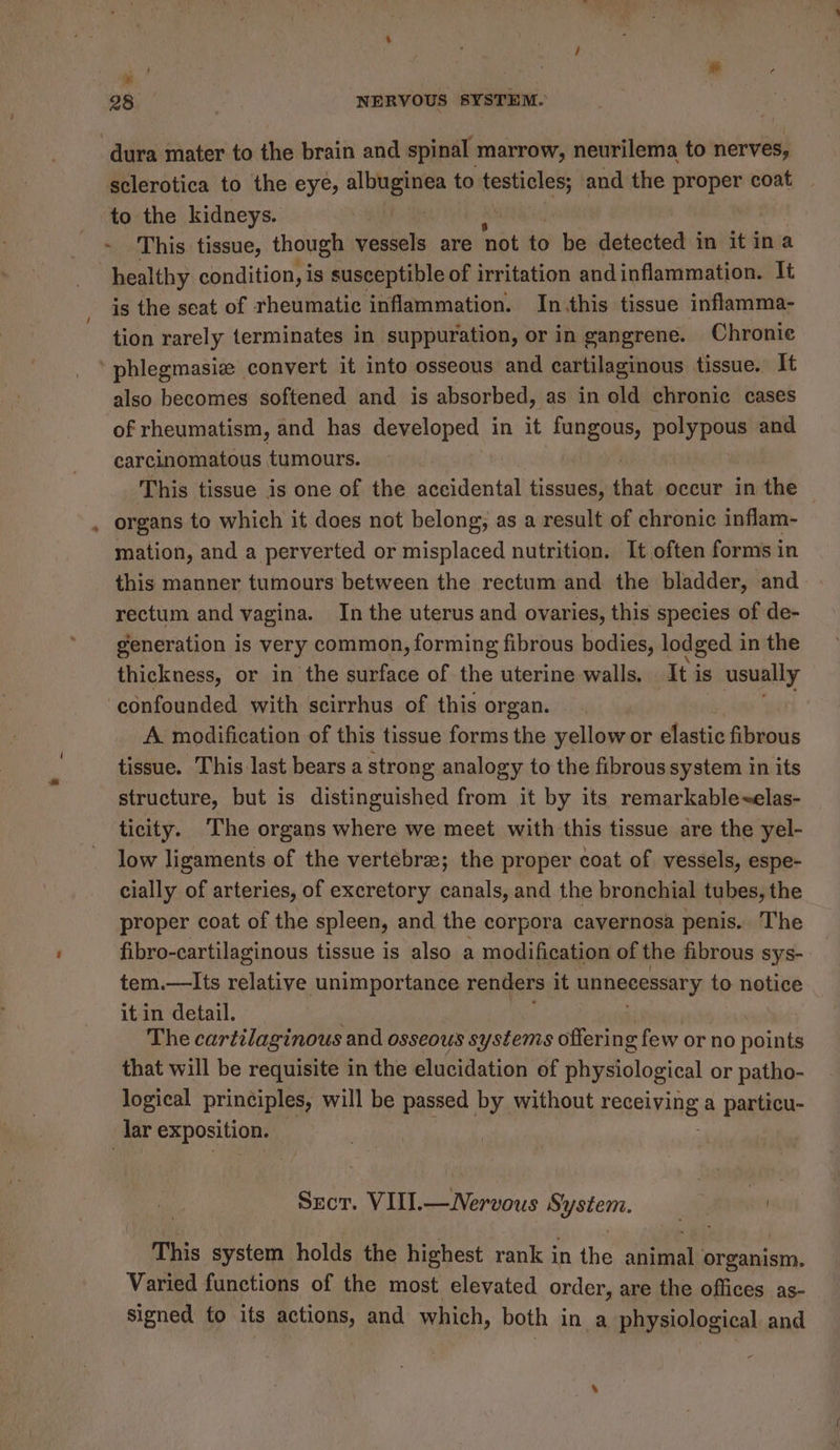 id : ‘ &amp; 28 NERVOUS SYSTEM. ‘dura mater to the brain and spinal marrow, neurilema to nerves, sclerotica to the eye, ee pan to a ‘and the gone coat to the kidneys. | | This. tissue, though vessels are not to be detected in it in a | healthy condition, is susceptible of irritation andinflammation. It is the seat of rheumatic inflammation. In.this tissue inflamma- tion rarely terminates in suppuration, or in gangrene. Chronie ‘ phlegmasie convert it into osseous and cartilaginous tissue. It also becomes softened and is absorbed, as in old chronic cases of rheumatism, and has developed in it oe polypous and carcinomatous tumours. | This tissue is one of the danidantal tissues, that occur in the — organs to which it does not belong; as a result of chronic inflam- mation, and a perverted or misplaced nutrition. It often forms in this manner tumours between the rectum and the bladder, and rectum and vagina. In the uterus and ovaries, this species of de- generation is very common, forming fibrous bodies, lodged 1 in the thickness, or in the surface of the uterine walls. It is usually confounded with scirrhus of this organ. A modification of this tissue forms the yellow or elastic fibrous tissue. This last bears a strong analogy to the fibrous system in its structure, but is distinguished from it by its remarkable~elas- ticity. The organs where we meet with this tissue are the yel- low ligaments of the vertebre; the proper coat of vessels, espe- cially of arteries, of excretory canals, and the bronchial tubes, the proper coat of the spleen, and the corpora cavernosa penis. The fibro-cartilaginous tissue is also a modification of the fibrous sys- tem.—lIts relative Wie ake renders it unnecessary to notice it in detail. The cartilaginous and osseous systems offerin g few or no points that will be requisite in the elucidation of physiological or patho- logical principles, will be passed by without Feaetving a particu- lar exposition. Sect. VIII.—Nervous System. * havaat This system holds the highest rank in the animal organism. Varied functions of the most elevated order, are the offices as- signed to its actions, and which, both in a physiological and
