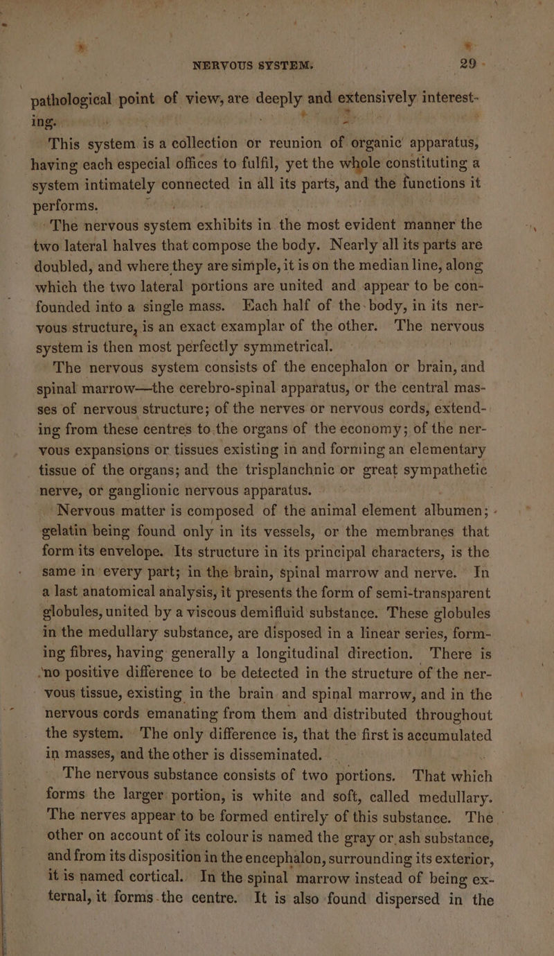 ; « NERVOUS SYSTEM. | 29. | Eageaner point oe view, are ia and. neal interest- ing. ‘ Fy This tteich is a collection or reunion of organic apparatus, having each especial offices to fulfil, yet the whole constituting a “system intimately connected in all its parts, and the functions it performs. , The nervous iystlin exhibits i in. the most evident manner the two lateral halves that compose the body. Nearly all its parts are doubled, and where they are simple, it is on the median line, along which the two lateral portions are united and appear to be con- founded into a single mass. Each half of the- body, in its ner- vous structure, is an exact examplar of the other. The nervous | system is then most perfectly symmetrical. The nervous system consists of the encephalon or brain, and spinal marrow—the cerebro-spinal apparatus, or the central mas- ses of nervous structure; of the nerves or nervous cords, extend- ing from these centres to.the organs of the economy; of the ner- vous expansions or tissues existing in and forming an elementary tissue of the organs; and the trisplanchnic or great sympathetic nerve; or ganglionic nervous apparatus. ‘Nervous matter is composed of the animal element albumen; - gelatin being found only i in its vessels, or the membranes that form its envelope. Its structure in its principal characters, is the same in every part; in the brain, spinal marrow and nerve. In a last anatomical analysis, it presents the form of semi-transparent globules, united by a viscous demifluid substance. These globules in the medullary substance, are disposed in a linear series, form- ing fibres, having generally a longitudinal direction. There is “no positive difference to be detected in the structure of the ner- vous tissue, existing in the brain and spinal marrow, and in the nervous cords emanating from them and distributed throughout the system. The only difference is, that the first is accumulated in masses, and the other is disseminated. . _ The nervous substance consists of two portions. That which forms the larger portion, is white and soft, called medullary. The nerves appear to be formed entirely of this substance. The other on account of its colour is named the gray or ash substance, and from its disposition in the encephalon, surrounding its exterior, it is named cortical. In the spinal marrow instead of being ex- ternal, it forms-the centre. It is also found dispersed in the