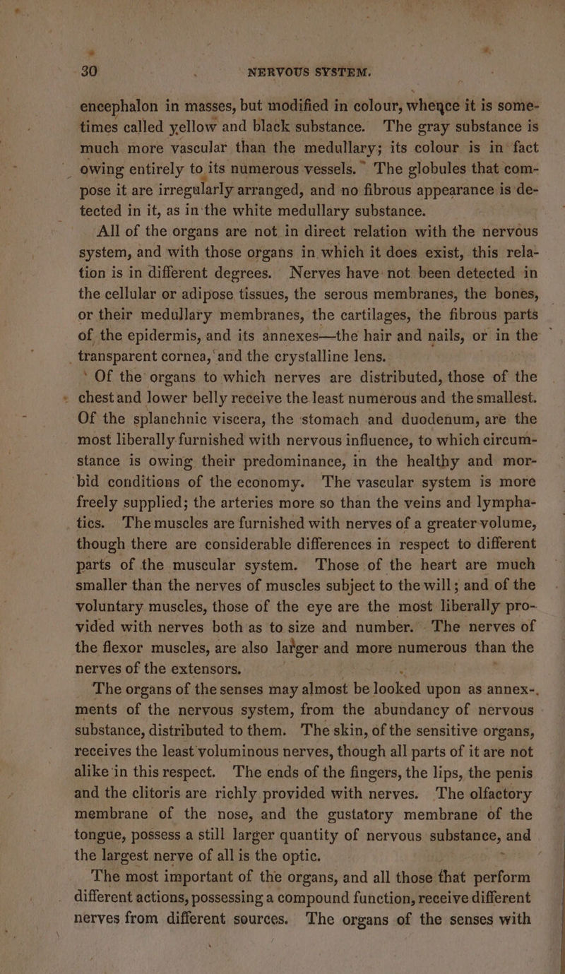 we 30 NERVOUS SYSTEM. encephalon in masses, but modified in colour, wheyce it is some- times called yellow and black substance. The gray substance is much more vascular than the medullary; its colour is in’ fact owing entirely to its numerous vessels. © The globules that com- pose it are irregularly arranged, and no fibrous appearance is de- tected in it, as in'the white medullary substance. All of the organs are not in direct relation with the nervous system, and with those organs in which it does exist, this rela- tion is in different degrees. Nerves have: not been detected in the cellular or adipose, tissues, the serous membranes, the bones, or their medullary membranes, the cartilages, the fibrous parts of the epidermis, and its annexes—the hair and nails, or in the — transparent cornea, and the crystalline lens. ’ Of the organs to which nerves are distributed, those of the - chest and lower belly receive the least numerous and the smallest. Of the splanchnic viscera, the stomach and duodenum, are the stance is owing their predominance, in the healthy and mor- ‘bid conditions of the economy. The vascular system is more freely supplied; the arteries more so than the veins and lympha- tics. ‘The muscles are furnished with nerves of a greater volume, though there are considerable differences in respect to different parts of the muscular system. Those of the heart are much smaller than the nerves of muscles subject to the will; and of the voluntary muscles, those of the eye are the most liberally pro- vided with nerves both as to size and number. The nerves of the flexor muscles, are also larger and more numerous than the nerves of the extensors. The organs of the senses may almost be looked upon as annex-. ments of the nervous system, from the abundancy of nervous substance, distributed to them. The skin, of the sensitive organs, receives the least yoluminous nerves, though all parts of it are not alike ‘in this respect. The ends of the fingers, the lips, the penis and the clitoris are richly provided with nerves. The olfactory membrane of the nose, and the gustatory membrane of the tongue, possess a still larger quantity of nervous / ve, plage and the largest nerve of all is the optic. | The most important of the organs, and all those that perform different actions, possessing a compound function, receive different nerves from different sources. The organs of the senses with