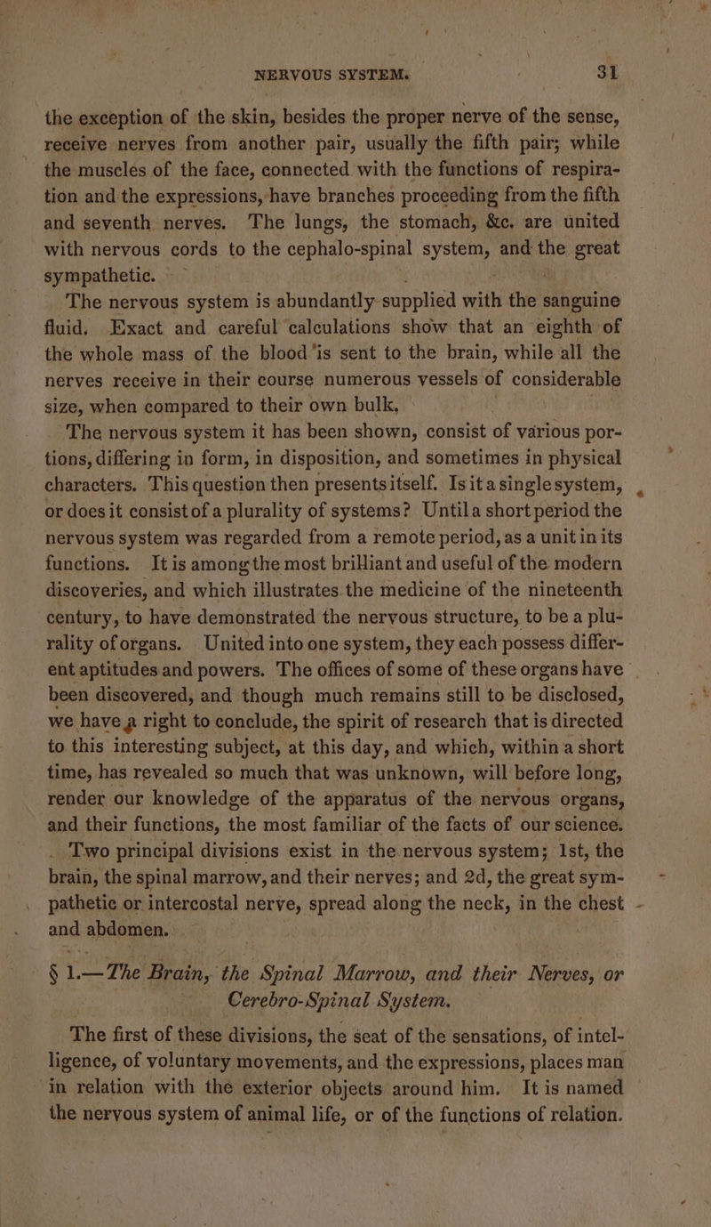 the exception of the scsi besides the proper nerve of the sense, receive nerves from another pair, usually the fifth pair; while the muscles of the face, connected with the functions of respira- tion and the expressions, have branches proceeding from the fifth and seventh nerves. The lungs, the stomach, &amp;c, are united with nervous cords to the cephalo-spinal system, and the great sympathetic. — The nervous system is abundantly- supplied with che sanguine fluid, Exact and careful calculations show that an eighth of the whole mass of the blood'is sent to the brain, while all the nerves receive in their course numerous vessels of considerable size, when compared to their own bulk, _ The nervous system it has been Leos consist of various por- tions, differing in form, in disposition, and sometimes in physical characters. This question then presentsitself. Isitasinglesystem, or does it consist of a plurality of systems? Untila short period the nervous system was regarded from a remote period, as a unit in its functions. It is among the most brilliant and useful of the modern discoveries, and which illustrates.the medicine of the nineteenth century, to have demonstrated the nervous structure, to be a plu- rality oforgans. United into one system, they each possess differ- ent aptitudes and powers. The offices of some of these organs have | been discovered, and though much remains still to be disclosed, we havea right to conclude, the spirit of research that is directed to this interesting subject, at this day, and which, within a short time, has revealed so much that was unknown, will before long, render our knowledge of the apparatus of the nervous organs, and their functions, the most familiar of the facts of our science. . Two principal divisions exist in the nervous system; Ist, the brain, the spinal marrow, and their nerves; and 2d, the great sym- pathetic or intercostal nerve, spread along the neck, in the chest - ae abdomen. § 1. i Brain, the Spinal Marrow, and their “Asien or Cerebro-Spinal System. The first of these divisions, the seat of the sensations, of intel- ligence, of voluntary movements, and the expressions, places man in relation with the exterior objects around him. It is named the nervous system of animal life, or of the functions of relation.