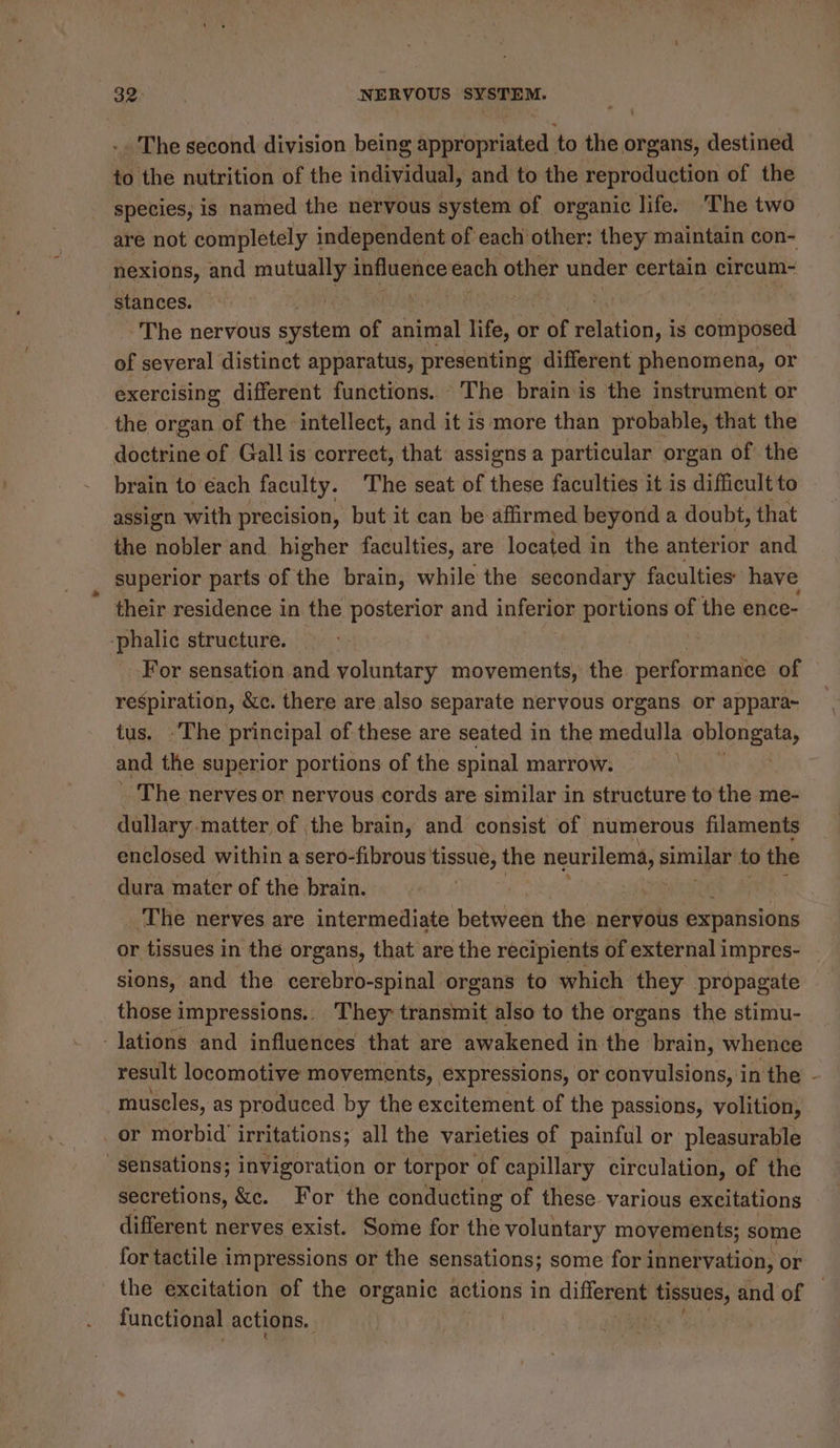 The second division being ipaboeniatad: to the organs, destined to the nutrition of the individual, and to the reproduction of the species, is named the nervous system of organic life. ‘The two are not completely independent of each other: they maintain con- nexions, and mutually influence each other under certain circum- ‘stances. | b : ~The nervous seen of animal site, or of pated sd is ‘composed of several distinct apparatus, presenting different phenomena, or exercising different functions. The brain is the instrument or the organ of the intellect, and it is more than probable, that the doctrine of Gall is correct, that assigns a particular organ of the brain to each faculty. The seat of these faculties it is difficult to assign with precision, but it can be affirmed beyond a doubt, that the nobler and higher faculties, are located in the anterior and superior parts of the brain, while the secondary faculties: have their residence in the posterior and inferior portions se the ence- -phalic structure. | For sensation and voluntary movements, the Strole of respiration, &amp;c. there are also separate nervous organs or appara~ tus. -The principal of these are seated in the medulla oblongata, and the superior portions of the spinal marrow. | _ The nerves or nervous cords are similar in structure to the me- dullary-matter of the brain, and consist of numerous filaments enclosed within a sero- cael an the cee similar to the dura mater of the brain. | ‘The nerves are intermediate between the nervous expansions or tissues in the organs, that are the recipients of external i impres- sions, and the cerebro-spinal organs to which they propagate those impressions.. They transmit also to the organs the stimu- lations and influences that are awakened i in the brain, whence result locomotive movements, expressions, or convulsions, in the - muscles, as produced by the excitement of the passions, volition, or morbid irritations; all the varieties of painful or pleasurable sensations; invigoration or torpor of capillary circulation, of the secretions, &amp;c. For the conducting of these. various excitations different nerves exist. Some for the voluntary movements; some for tactile impressions or the sensations; some for innervation, or the excitation of the organic actions i in different. tissues, and of — functional actions.