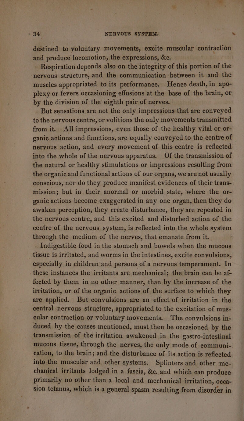 destined to voluntary movements, excite muscular contraction and produce locomotion, the expressions, &amp;c. - Respiration depends also on the integrity of this portion of the nervous structure, and the communication between it and the muscles appropriated to its performance. Hence death, in apo- plexy or fevers occasioning effusions at the base of the brain, or by the division of the eighth pair of nerves. But sensations are not the only impressions that are e conveyed to the nervous centre, or volitions the only movements transmitted from it. All impressions, even those of the healthy vital or or- ganic actions and functions, are equally conveyed to the centre of nervous action, and every movement of this centre is reflected into the whole of the nervous apparatus. Of the transmission of the natural or healthy stimulations or impressions resulting from the organic and functional actions of our organs, we are not usually conscious, nor do they produce manifest evidences of their trans- mission; but in their anormal or morbid state, where the or- ganic actions become exaggerated in any one organ, then they do awaken perception, they create disturbance, they are repeated in the nervous centre, and this excited and disturbed action of the centre of the nervous system, is reflected into the whole system through the medium of the nerves, that emanate from it. . Indigestible food in the stomach and bowels when the mucous especially in children and persons of a nervous temperament. In these instances the irritants are mechanical; the brain can be af- fected by them in no other manner, than by the increase of, the irritation, or of the organic actions of the surface to which they are applied. But convulsions are an effect of irritation in the central nervous structure, appropriated to the excitation of mus- cular contraction or voluntary movements. The convulsions in- duced by the causes mentioned, must then be occasioned by the mucous tissue, through the nerves, the only mode of communi-. cation, to the brain; and the disturbance of its action is reflected into the muscular and other systems. Splinters and other me- chanical irritants lodged in a fascia, &amp;c. and which can produce primarily no other than a local and mechanical irritation, occa- sion tetanus, which is a general spasm resulting from disorder in