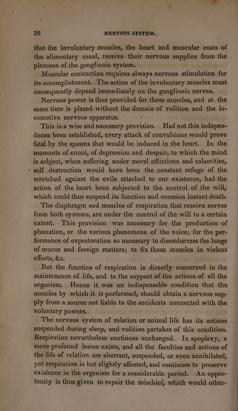 that the involuntary muscles, the heart and muscular coats of the alimentary canal, receive their nervous’ eens from the - plexuses of the ganglionic system. 2 Muscular contraction requires always nervous stimulation for its accomplishment. The action of the involuntary muscles must consequently depend immediately on the ganglionic nerves. Nervous power is thus provided-for these muscles, and at the same time is placed.without the domain of volition and the lo- comotive nervous apparatus. : | This isa wise and necessary provision. Had not this indepen- dence been established, every attack of convulsions would prove fatal by the spasms that would be induced in the heart. In the moments of ennui, of depression and despair, to which the mind is subject, when suffering under moral afflictions and calamities, ‘ self destruction would have been the constant refuge of the wretched against the evils attached to our existence, had the action of the heart been subjected to the control of the will, which could thus suspend its function and occasion instant death. The diaphragm and muscles of respiration that receive nerves from both systems, are under the control of the will to a certain extent. This provision was necessary for the production of phonation, or the various phenomena of the voice; for the per- formance of expectoration so necessary to disembarrass the lungs of mucus and foreign matters; to fix those muscles in violent efforts, &amp;c. But the function of respiration is directly Seepiiped in the maintenance of life, and to the support of the actions of all the organism. Hence it was an indispensable condition that the muscles by which it is performed, should obtain a nervous sup- ply from a source not liable to the accidents connected with the voluntary powers. | The nervous system of relation or animal life has ‘its neice suspended during sleep, and volition partakes of this condition. Respiration nevertheless continues unchanged. In apoplexy, a more profound lesion exists, and all the faculties and actions of the life of relation are aberrant, suspended, or even annihilated, yet respiration is but slightly affected, and continues to preserve existence in the organism for a considerable period. An oppor- tunity is thus given to repair the mischief, which would other-