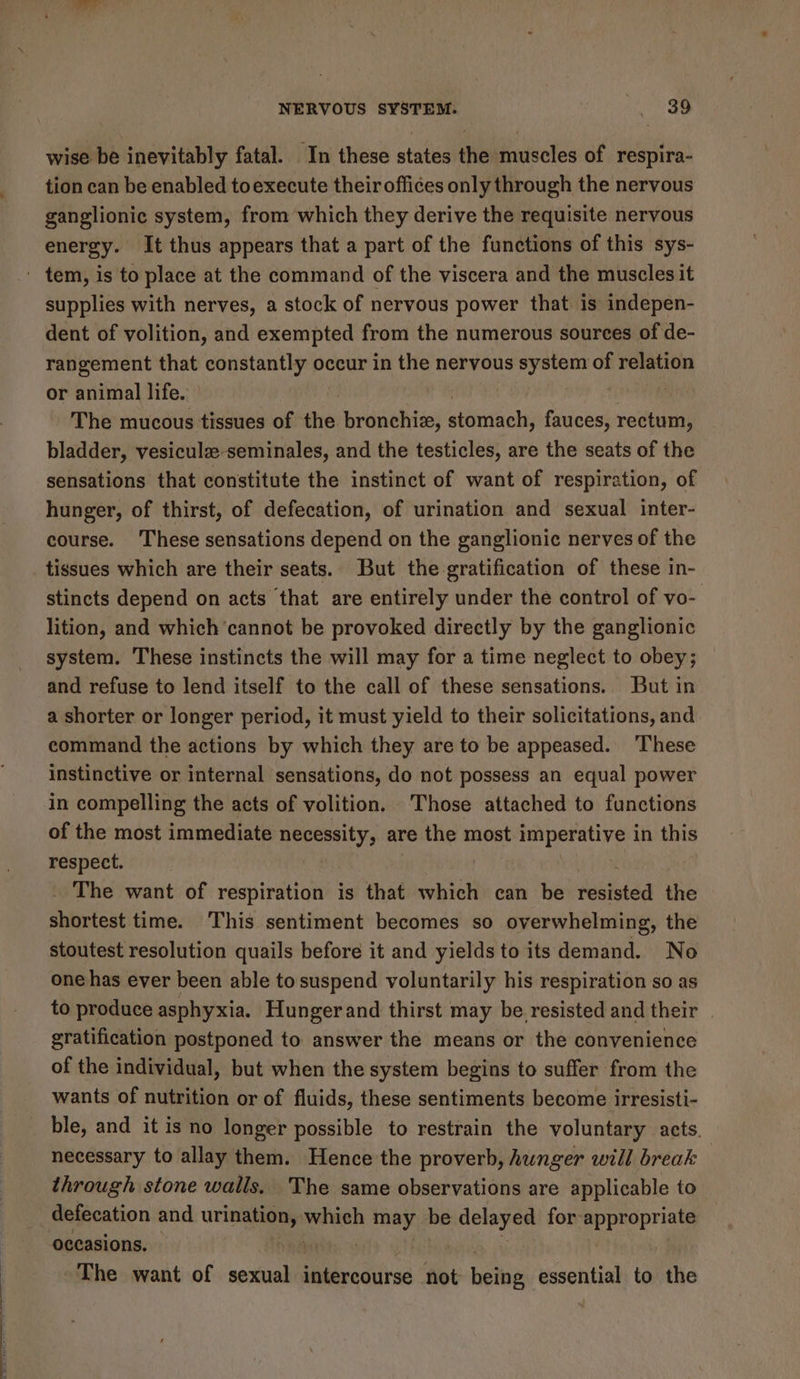 wise be inevitably fatal. In these states the muscles of respira- tion can be enabled toexecute their offices only through the nervous ganglionic system, from which they derive the requisite nervous energy. It thus appears that a part of the functions of this sys- supplies with nerves, a stock of nervous power that is indepen- dent of volition, and exempted from the numerous sources of de- rangement that constantly occur in the nervous system of relation or animal life. The mucous tissues of the. bronchiz, cdetiiehd) fauces, rectum, bladder, vesiculze-seminales, and the testicles, are the seats of the sensations that constitute the instinct of want of respiration, of hunger, of thirst, of defecation, of urination and sexual inter- course. These sensations depend on the ganglionic nerves of the tissues which are their seats. But the gratification of these in- stincts depend on acts that are entirely under the control of vo- lition, and which ‘cannot be provoked directly by the ganglionic system. These instincts the will may for a time neglect to obey; and refuse to lend itself to the call of these sensations. But in a shorter or longer period, it must yield to their solicitations, and command the actions by which they are to be appeased. ‘These instinctive or internal sensations, do not possess an equal power in compelling the acts of volition, Those attached to functions of the most immediate necessity, are the most imperative in this respect. _ The want of respiration is that which can be resisted the shortest time. This sentiment becomes so overwhelming, the stoutest resolution quails before it and yields to its demand. No one has ever been able to suspend voluntarily his respiration so as to produce asphyxia. Hunger and thirst may be resisted and their gratification postponed to. answer the means or the convenience of the individual, but when the system begins to suffer from the wants of nutrition or of fluids, these sentiments become irresisti- ble, and it is no longer possible to restrain the voluntary acts. necessary to allay them. Hence the proverb, hunger will break | through stone walls. The same observations are applicable to defecation and urine “oan fee be delayed for appropriate occasions. The want of sexual intercourse not beibg essential to the