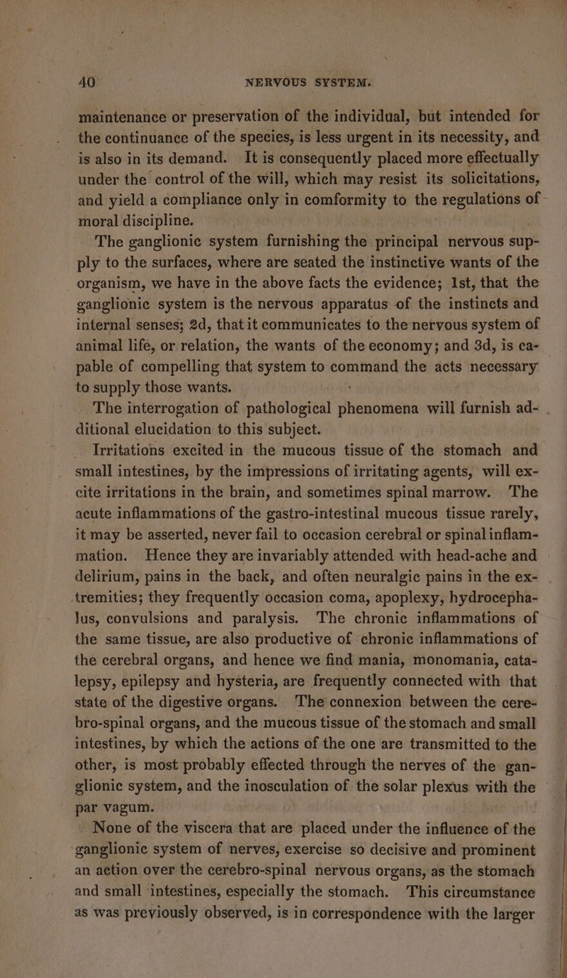 maintenance or preservation of the individual, but intended for is also in its demand. It is consequently placed more effectually under the control of the will, which may resist. its solicitations, moral discipline. The ganglionic system furnishing the Bini nervous sup- ply to the surfaces, where are seated the instinctive wants of the organism, we have in the above facts the evidence; Ist, that the ganglionic system is the nervous apparatus of the instincts and internal senses; 2d, that it communicates to the nervous system of pable of compelling that system to command the acts necessary to supply those wants. Pry ditional elucidation to this subject. Irritations excited in the mucous tissue of the stomach and small intestines, by the impressions of irritating agents, will ex- cite irritations in the brain, and sometimes spinal marrow. ‘The acute inflammations of the gastro-intestinal mucous tissue rarely, it may be asserted, never fail to occasion cerebral or spinal inflam- mation. Hence they are invariably attended with head-ache and tremities; they frequently occasion coma, apoplexy, hydrocepha- Jus, convulsions and paralysis. The chronic inflammations of the same tissue, are also productive of chronic inflammations of the cerebral organs, and hence we find mania, monomania, cata- lepsy, epilepsy and hysteria, are frequently connected with that state of the digestive organs. The connexion between the cere- bro-spinal organs, and the mucous tissue of the stomach and small intestines, by which the actions of the one are transmitted to the other, is most probably effected through the nerves of the gan- par vagum. None of the viscera that are placed under the influence of the ‘ganglionic system of nerves, exercise so decisive and prominent an action over the cerebro-spinal nervous organs, as the stomach and small ‘intestines, especially the stomach. This circumstance