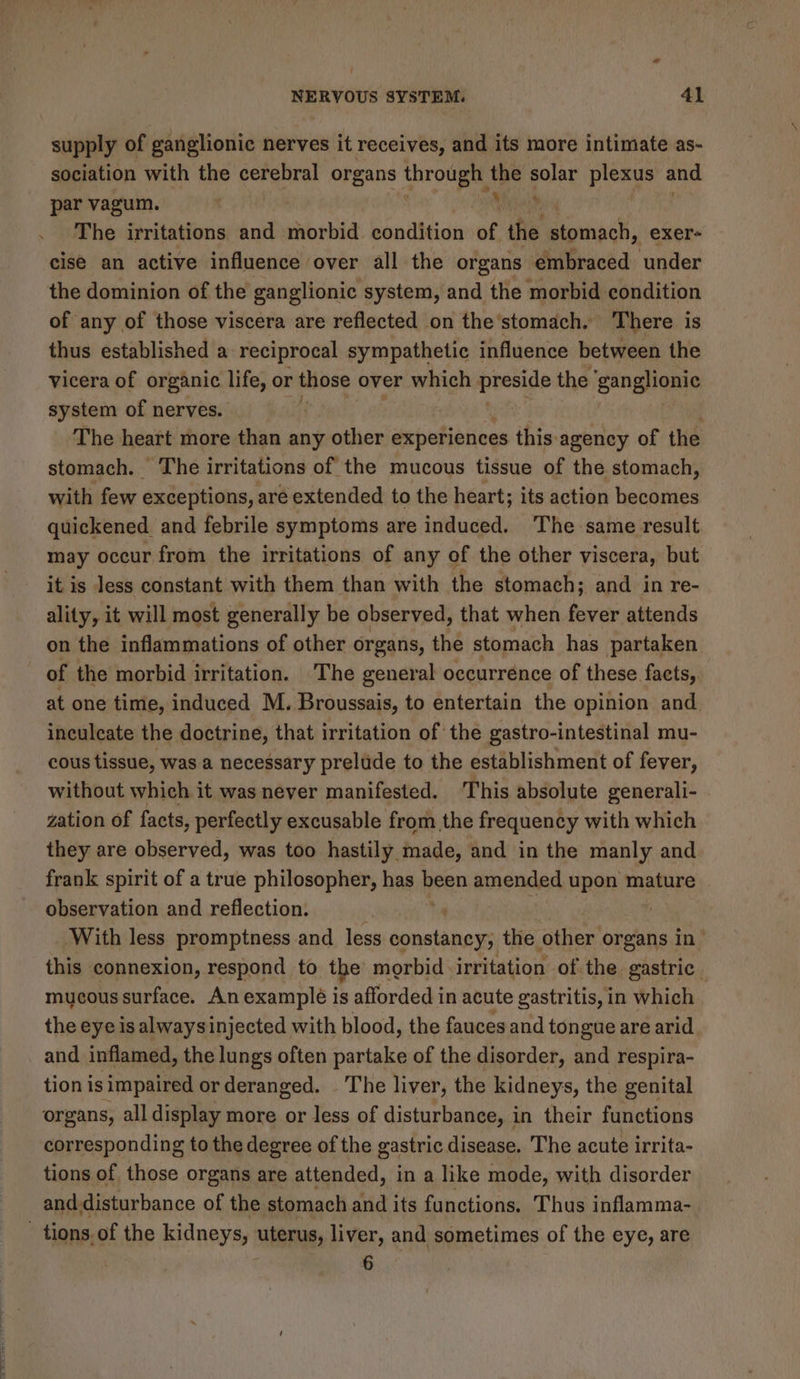 ‘ NERVOUS SYSTEM. 41 supply of ganglionic nerves it receives, and its more intimate as- sociation with the cerebral organs prolee the solar plexus and par vagum. NE The irritations and morbid condition of the stomach, exer- cise an active influence over all the organs embraced ‘under the dominion of the ganglionic system, and the morbid condition of any of those viscera are reflected on the’stomach. There is thus established a reciprocal sympathetic influence between the vicera of organic life, or those over which preside the ‘ganglionic system of nerves. The heart more than any other experiences this agency of the stomach. The irritations of the mucous tissue of the stomach, with few exceptions, are extended to the heart; its action becomes quickened_ and febrile symptoms are induced. The same result may occur from the irritations of any of the other viscera, but it is less constant with them than with the stomach; and in re- ality, it will most generally be observed, that when fever attends on the inflammations of other organs, the stomach has partaken of the morbid irritation. The general occurrence of these facts, at one time, induced M. Broussais, to entertain the opinion and inculcate the doctrine, that irritation of the gastro-intestinal mu- cous tissue, was a necessary prelude to the establishment of fever, without which it was never manifested. ‘This absolute generali- zation of facts, perfectly excusable from the frequency with which they are observed, was too hastily made, and in the manly and frank spirit of a true philosopher, has an amended upon mature observation and reflection. | | With less promptness and less sonataney, the ‘ate organs in this connexion, respond to the morbid ‘irritation of the gastric. mucous surface. An example is afforded in acute gastritis, in which the eye is alwaysinjected with blood, the fauces and tongue are arid and inflamed, the lungs often partake of the disorder, and respira- tion is impaired orderanged. The liver, the kidneys, the genital organs, all display more or less of disturbance, in their functions corresponding to the degree of the gastric disease. The acute irrita- tions of those organs are attended, in a like mode, with disorder and disturbance of the stomach and its functions. Thus inflamma- | tions. of the kidneys, uterus, liver, and sometimes of the eye, are 6
