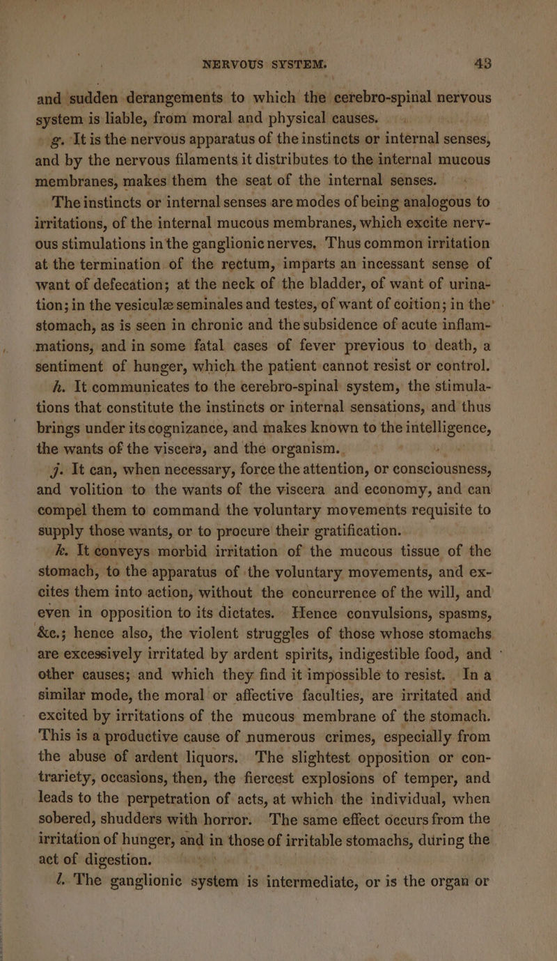 and sudden. derangements to which the cerebro-spinal nervous system is liable, from moral and physical causes. » g. It is the nervous apparatus of the instincts or internal senses, and by the nervous filaments it distributes to the internal mucous membranes, makes them the seat of the internal senses. The instincts or internal senses are modes of being analogous to irritations, of the internal mucous membranes, which excite nervy- ous stimulations in the ganglionic nerves, Thus common irritation at the termination of the rectum, imparts an incessant sense of want of defecation; at the neck of the bladder, of want of urina- tion; in the vesiculz seminales and testes, of want of coition; in the’ stomach, as is seen in chronic and the subsidence of acute alae mations, and in some fatal cases of fever previous to death, a sentiment of hunger, which the patient cannot resist or control. h. It communicates to the cerebro-spinal system, the stimula- tions that. constitute the instinets or internal sensations, and thus brings under its cognizance, and makes known to the intelligence, the wants of the viscera, and the organism.. j. It can, when necessary, force the attention, or consciousness, and volition to the wants of the viscera and economy, and can compel them to command the voluntary movements requisite to supply those wants, or to procure their gratification. k. It conveys morbid irritation of the mucous tissue of the stomach, to the apparatus of ‘the voluntary movements, and ex- cites them into action, without the concurrence of the will, and even in opposition to its dictates. Hence convulsions, spasms, &amp;e.; hence also, the violent struggles of those whose stomachs are excessively irritated by ardent spirits, indigestible food, and ° other causes; and which they find it impossible to resist. In a similar mode, the moral or affective faculties, are irritated and excited by irritations of the mucous membrane of the stomach. This is a productive cause of numerous crimes, especially from the abuse of ardent liquors. The slightest opposition or con- trariety, occasions, then, the fiercest explosions of temper, and leads to the perpetration of acts, at which the individual, when sobered, shudders with horror. The same effect occurs from the — irritation of hunger, rile in those of irritable stomachs, during the act of digestion. l..The ganglionic system is tintclnedints; or is the organ or