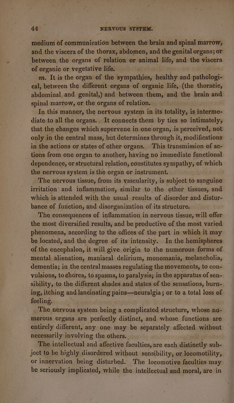 medium of communication between the brain and spinal marrow, and the viscera of the thorax, abdomen, and the genital organs; or between the organs of relation or animal ey and the viscera of organic or vegetative life = m. It is the organ of the sympathies, adalthy and far oe cal, between the different organs of organic life, (the thoracic, abdominal and genital,) and between them, and the brain and spinal marrow, or the organs of relation. : In this manner, the nervous system in its totality, is interme- diate to all the organs. . It connects them by ties so intimately, that the changes which supervene in one organ, is perceived, not. only in the central mass, but determines through it, modifications in the actions or states of other organs.. This transmission of ac- tions from one organ to another, having no immediate functional dependence, or structural relation, constitutes sympathy, of which the nervous system is the organ or instrument. The nervous tissue, from its vascularity, is subject to sanguine irritation’ and inflammation, similar to the other tissues, and which is attended with the usual results of disorder and distur- bance of function, and disorganization of its structure. The consequences of inflammation in nervous tissue, will offer the most diversified results, and be productive of the most varied phenomena, according to the offices of the part in which it may be located, and the degree of its intensity. In the hemispheres of the encephalon, it will give origin to the numerous forms of mental alienation, maniacal delirium, monomania, melancholia, dementia; in the central masses regulating the movements, to con- vulsions, to chorea, to spasms, to paralysis; in the apparatus of sen- sibility, to the different shades and states of the sensations, burn- ing, itching and lancinating pains—neuralgia ; or to a total loss of feeling. | | The nervous system being a complicated structure, whose nu- merous organs are perfectly distinct, and whose functions are entirely different, any one may be separately affected ‘yutant necessarily involving the others. The intellectual and affective faculties, are each distinctly sub- ject to be highly disordered without sensibility, or locomotility, or innervation being disturbed. The locomotive faculties may be seriously implicated, while the intellectual and moral, are in