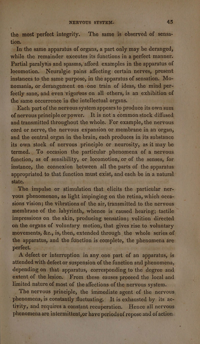 the most perfect ert The same is observed of sensa- tion, _In the same feitiekdiin of organs, a iii oalyith may be deranged, while the remainder executes its functions in a perfect manner. Partial paralysis and spasms, afford examples in the apparatus of locomotion. Neuralgic pains affecting certain nerves, present instances to the same purpose, in the apparatus of sensation. Mo- nomania, or derangement on+one train of ideas, the mind per- fectly sane, and even ‘vigorous on all others, i is an exhibition of the same occurrence in the intellectual organs. Each part of the nervous system appears to produce its own sum of nervous principle or power. It is not a common stock diffused and transmitted throughout the whole. For example, the nervous cord or nerve, the nervous expansion or membrane in an organ, and the central organ in the brain, each produces in its substance its own stock of nervous principle or neurosity, as it may be termed. To occasion the particular phenomena of a nervous fibotion: as of sensibility, or locomotion, or of the senses, for instance, the connexion between all the parts of the apparatus appropriated to that function must exist, and each be in a natural state. ~The impulse or stieniletion that elicits the particular ner- yous phenomenon, as light impinging on the retina, which occa- sions vision; the vibrations of the air, transmitted to the nervous membrane of the. labyrinth, whence is caused hearing; tactile impressions on the skin, producing sensation; volition directed on the organs of voluntary motion, that gives rise to voluntary movements, &amp;c., is, then, extended through the whole series of the apparatus, and the function is complete, the apheoie are perfect. | A defect or interruption in any one part of an apparatus, is attended with defect or suspension of the function and phenomena, depending on, that apparatus, corresponding to the degree and. extent of the lesion. From these causes proceed the local and limited nature of most of the affections of the nervous system. The nervous principle, the immediate agent of the nervous ‘ phenomena, is constantly fluctuating, It is exhausted by its ac- tivity, and requires a constant recuperation. Hence all nervous phenomena are intermittent, or have periodsof repose and of action.
