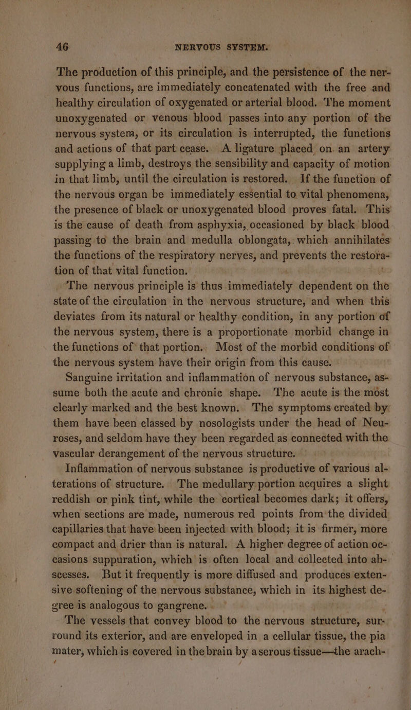 The production of this principle, and the persistence of the ner- vous functions, are immediately concatenated with the free and healthy circulation of oxygenated or arterial blood. The moment unoxygenated or venous blood passes into any portion of the nervous system, or its circulation is interrupted, the functions and actions of that part cease,. A ligature placed on. an artery supplying a limb, destroys the sensibility and capacity of motion in that limb, until the circulation is restored. If the function of the nervous organ be immediately essential to vital phenomena, the presence of black or unoxygenated blood proves fatal. This is the cause of death from asphyxia, occasioned by black blood passing to the brain and medulla oblongata,: which annihilates the functions of the respiratory nerves, and prevents the restora- tion of that vital function. ‘The nervous principle i is thus arcane ithe silicic on the édeite of the circulation in the nervous structure, and when this deviates from its natural or healthy condition, in any portion of the nervous system, there is a proportionate morbid change in the functions of that portion.. Most of the morbid conditions of the nervous system have their origin from this cause. - Sanguine irritation and inflammation of nervous substance, as- sume both the acute and chronic shape. The acute is the most clearly marked and the best known. The symptoms created by them have been classed by nosologists under the head of Neu- roses, and seldom have they been regarded as connected with the vascular derangement of the nervous structure. Inflammation of nervous substance is productive of various al- terations of structure. The medullary portion acquires a slight reddish or pink tint, while the cortical becomes dark; it offers, when sections are made, numerous red points from'the divided capillaries that have been injected with blood; it is firmer, more compact and drier than is natural. A higher degree of action oc- casions suppuration, which is often local and collected into ab-— scesses. But it frequently is more diffused and produces exten- sive. softening of the nervous substance, which in its aaenest de- gree is analogous to gangrene. . | The vessels that convey blood to the nervous wiidiadions sur; round its exterior, and are enveloped in a cellular tissue, the pia _ mater, which is covered in the brain by aserous tissue—the arach-
