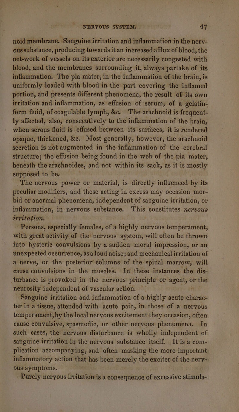 noid membrane. Sanguine irritation and inflammation in the nerv- ous substance, producing towards it an increased afflux of blood, the net-work of vessels on its exterior are necessarily congested with blood, and the membranes surrounding it, always partake of its inflammation. The pia mater, in the inflammation of the brain, is uniformly loaded with blood in the part covering the inflamed portion, and presents different phenomena, the result of its own irritation and inflammation, as effusion of serum, of a gelatin- form fluid, of coagulable lymph, &amp;c. The arachnoid is frequent- ly affected, also; consecutively to the inflammation of the brain, when serous fluid is effused between its surfaces, it is rendered opaque, thickened, &amp;e. Most generally, however, the arachnoid secretion is not augmented in the inflammation of the cerebral structure; the effusion being found in the web of the pia mater, beneath the arachnoides, and not within its sack, as it is mostly supposed to be. The nervous power or material, is directly influenced by its peculiar modifiers, and these acting in excess may occasion mor- bid or anormal phenomena, independent of sanguine irritation, or inflammation, in\neryous substance. ‘This constitutes nervous irritation. - Persons, especially Siciefe of a highly nervous temperament, with great activity of the nervous system, will often be thrown into hysteric convulsions by a sudden moral impression, or an unexpected occurrence, asa loud noise; and mechanical irritation of | a nerve, or the posterior® columns of the spinal marrow, will cause convulsions in the muscles. In these instances the dis- turbance is provoked in the nervous principle or agent, or the neurosity independent of vascular action. Sanguine irritation and inflammation of a highly acute charac- ter in a tissue, attended with acute pain, In. those of a nervous temperament, by the local nervous excitement they occasion, often cause convulsive, spasmodic, or other nervous phenomena. In such cases, the nervous disturbance is wholly independent of sanguine irritation in the nervous substance itself. It is a com- plication accompanying, and often masking the more important. inflammatory action that has been merely the exciter of the nerv- _ ous symptoms. Purely nervous irritation is a consequence ad excessive stimula-