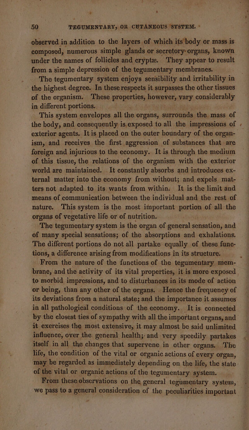 50 TEGUMENTARY, OR CUTANEOUS SYSTEM. ° composed, numerous simple glands or secretory: organs, known under the names of follicles and crypte. They appear to result from a simple depression of the tegumentary membranes. | The tegumentary system enjoys sensibility and irritability in the highest degree. In these respects it surpasses the other tissues of the organism. These Properties: ROWERS vary Saeooage in different portions.. | This system envelopes all ri organs, surrounds the. mass of the body, and consequently is exposed to all the impressions of ism, and receives the first aggression of substances that are foreign and injurious to the economy. It is through the medium of this tissue, the relations of the organism with the exterior world are maintained. It constantly absorbs and introduces ex- ternal matter into the economy from without; and expels mat- ters not adapted to its wants from within. It is the limit and means of communication between the individual and the rest of nature. This system is the most important portion of all the organs of vegetative life or of nutrition. The tegumentary system is the organ of eee Shiota and of many special sensations; of the absorptions and exhalations. tions, a difference arising from modifications in its structure. From the nature of the functions of the tegumentary mem- to morbid impressions, and to disturbances in its mode of action or being, than any other of the organs. . Hence the frequency of its deviations from a natural state; and the importance it assumes in all pathological conditions of the economy.. It is connected it exercises the most extensive, it may almost be said unlimited influence, over the general health;: and. very speedily partakes itself in all the changes that supervene in other organs. The life, the condition of the vital or organic actions of every organ, of the ital or organic actions of the tegumentary system. From these observations on the general tegumentary system, ~ \