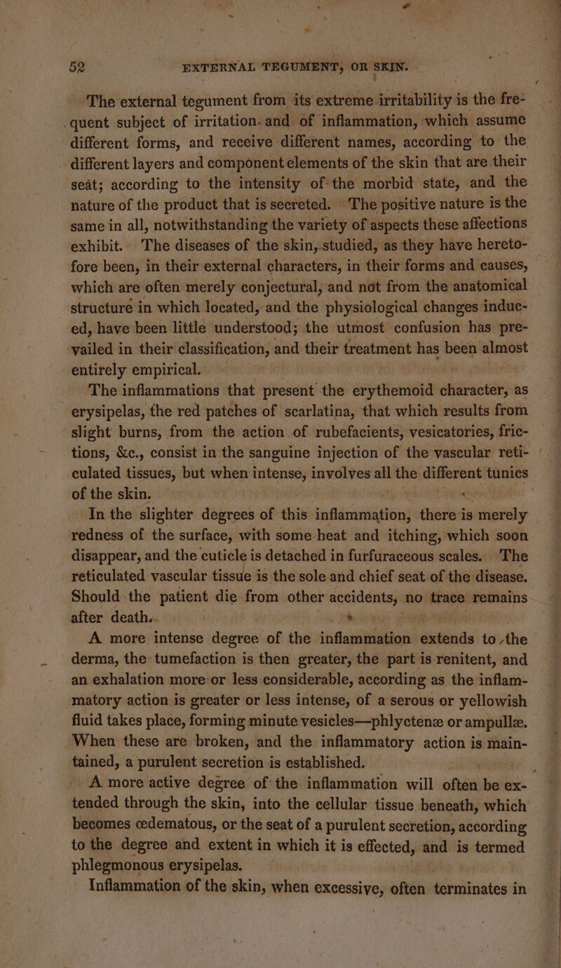 The external tegument from its extreme honesty is the fre- -quent subject of irritation. and of inflammation, which assume different forms, and receive different names, according to the different layers and component elements of the skin that are their seat; according to the intensity of:the morbid state, and the. nature of the product that is secreted. ‘The positive nature is the same in all, notwithstanding the variety of aspects these affections exhibit. The diseases of the skin, studied, as they have hereto- fore been, in their external characters, in their forms and causes, which are often merely conjectural, and not from the anatomical structure in which located, and the physiological changes induc- ed, have been little understood; the utmost confusion has pre- -vailed in their classification, and their treatment has been akeaost entirely empirical. . The inflammations that present the erythemoid olisractist as erysipelas, the red patches of scarlatina, that which results from slight burns, from the action of rubefacients, vesicatories, fric- tions, &amp;c., consist in the sanguine injection of the vascular reti- | culated tissues, but when ne involves all the different’ tunics of the skin. | . In the slighter degrees of this saeacaedsnions isin is s merely redness of the surface, with some heat and itching, which soon disappear, and the cuticle is detached in furfuraceous scales. The reticulated vascular tissue is the sole and chief seat of the disease. Should the patient die from other accidents, no trace remains after death.. | ie | A more intense degree of the inflammation extends tothe derma, the tumefaction is then greater, the part is renitent, and an exhalation more or less considerable, according as the inflam- matory action is greater or less intense, of a serous or yellowish fluid takes place, forming minute vesicles—phlyctenz or ampulle. ‘When these are broken, and the inflammatory action is main- tained, a purulent secretion is established. yote: . A more active degree of the inflammation will asia ‘i ex- tended through the skin, into the cellular tissue beneath, which becomes cedematous, or the seat of a purulent secretion, according to the degree and extent in which it is effected, — is termed phlegmonous erysipelas. | Inflammation of the skin, when excessive, ohah terminates in