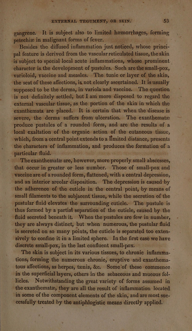gangrene. It is subject also to limited hemorthiges) forming petechize 1 in malignant forms of fever. Besides the diffused inflammation just He hieed ii princi- vi feature is derived from the vascular reticulated tissue, the skin character is the development of pustules. Such are the small-pox, ~varioloid, vaccine and measles. The tunic or layer of the skin, the seat of these affections, is not clearly ascertained. It i is usually supposed to be the derma, in variola and vaccine. The question _ external vascular tissue, as the portion of the skin in which the exanthemata are placed. It is certain that when the disease is severe, the derma suffers from uléeration. The exanthematz produce pustules of a rounded form, and are the results of a local exaltation of the organic action of the cutaneous tissue, which, from a central point extends to a limited distance, presents the characters of eee and Laeuening the formation of a - particular fluid. | ‘The exanthemate are, pisncanien more satiate y sis abscesses, that occur.in greater or less number. Those of small-pox and vaccine are of arounded form, flattened, with a central depression, ~ and an interior areolar disposition. The depression 1s caused-by the adherence ofthe cuticle in the’ central point, by means of small filaments to the subjacent tissue, while the secretion of the pustular fluid elevates’ the surrounding cuticle. ‘The pustule is thus formed by a partial separation of the cuticle, caused by the : they are always distinct, but when numerous, the pustular fluid sively to confine it in a limited sphere. In the first case we have discrete small-pox, in the last confluent small-pox. tions; forming the numerous chronic, eruptive and exanthema- in the superficial layers, others.in the sebaceous and mucous fol- licles. Notwithstanding the great variety. of forms assumed in the exanthemate, they are all the result of inflammation located in some of the component elements of the skin, and are most sue- cessfully treated by the antiphlogistic means directly applied.