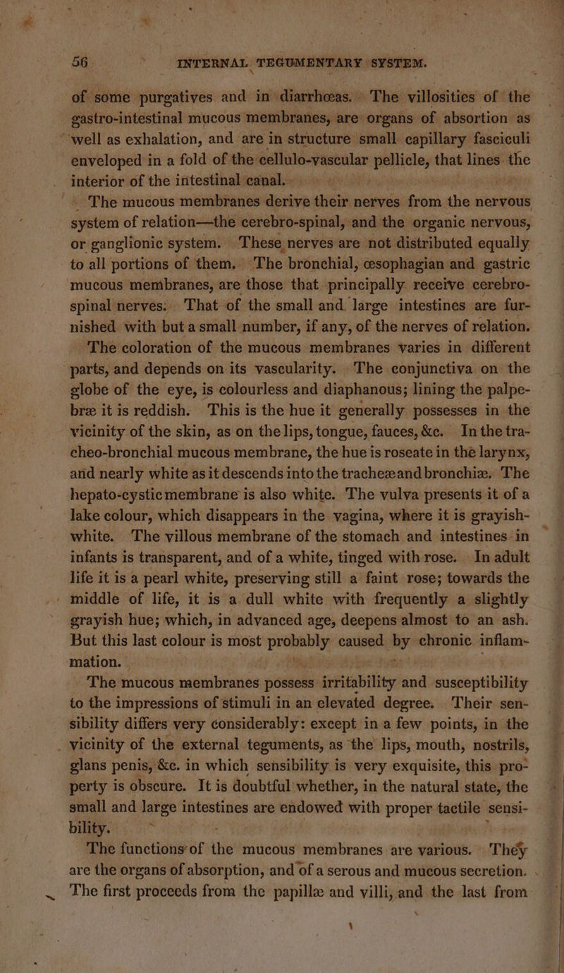 of some purgatives and in diarrhceas. The villosities of the gastro-intestinal mucous membranes, are’ organs of absortion as “well as exhalation, and are in structure small capillary fasciculi enveloped in a fold of the: cellulo-vascular pellicle, that lines: the _ interior of the intestinal canal... : aban _. The mucous membranes dpitvin their nerves from the nervous system of relation—the cerebro-spinal, and the organic nervous, or ganglionic system. These nerves are not distributed equally to all portions of them. ‘The bronchial, cesophagian and gastric mucous membranes, are those that. principally receive cerebro- spinal nerves: That of the small and. large intestines are fur- nished with but a small number, if any, of the nerves of relation. The coloration of the mucous membranes varies in different parts, and depends on its vascularity. The conjunctiva on the globe of the eye, is colourless and diaphanous; lining the palpe- bre it is reddish. This is the hue it generally possesses in the vicinity of the skin, as on the lips, tongue, fauces, &amp;c. In the tra- cheo-bronchial mucous membrane, the hue is roseate in the larynx, and nearly white as it descends into the trachezeand bronchiz. The hepato-cysticmembrane is also white. The vulva presents it of a lake colour, which disappears in the yagina, where it is grayish- white. The villous membrane of the stomach and intestines in infants is transparent, and of a white, tinged with rose. In adult life it is a pearl white, preserving still a faint rose; towards the _ middle of life, it is a dull white with frequently a slightly grayish hue; which, in advanced age, deepens almost to an ash. But this last colour is most a, caused are chronic inflam- ‘mation. y raat! + The mucous membranes pineal irtitability and susceptibility to the impressions of stimuli in an elevated degree. Their sen- sibility differs very considerably: except in a few points, in the _ vicinity of the external teguments, as the lips, mouth, nostrils, glans penis, &amp;c. in which sensibility is very exquisite, this pro- perty is obscure. It is doubtful whether, in the natural state, the } small and large intestines are endowed with proper faghile sensi- ; bility. : | The fanetions oft thet mucous site Beanies are various. The are the organs of absorption, and of a serous and mucous secretion. . . The first proceeds from the papille and villi, and the last from \