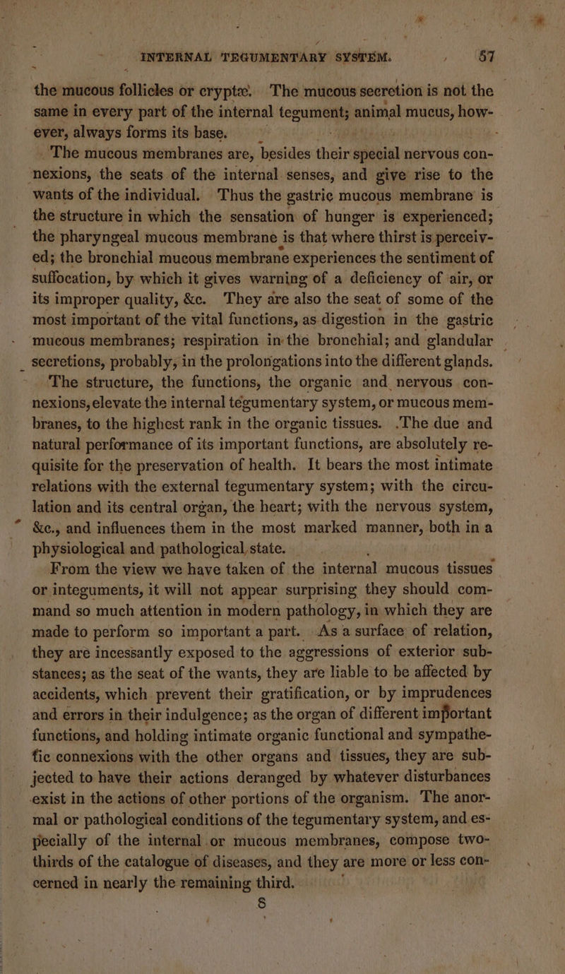 the mucous follicles or crypt. The mucous secretion is not the same in every part of the internal tegument; animal mucus, how- - ever, always forms its base. ey ~The mucous membranes are, besides théir spleniel nervous con- ‘nexions, the seats.of the internal. senses, and give rise to the wants of the individual. Thus the gastric mucous membrane is the structure in which the sensation of hunger is experienced; | the pharyngeal mucous membrane is that where thirst i is perceiv- ed; the bronchial mucous membrane experiences the sentiment of suffocation, by which it gives warning of a deficiency of ‘air, or its improper quality, &amp;c. They are also the seat of some of the most important of the vital functions, as digestion in the gastric mucous membranes; respiration in the bronchial; and glandular secretions, probably, in the prolongations into the different glands. The structure, the functions, the organic and nervous. con- nexions, elevate the internal tegumentary system, or mucous mem- branes, to the highest rank in the organic tissues. .The due and natural performance of its important functions, are absolutely re- quisite for the preservation of health. It bears the most intimate relations with the external tegumentary system; with the circu- lation and its central organ, the heart; with the nervous system, &amp;e., and influences them in the most marked manner, both ina riehbialoaie and pathological state. _ From the view we have taken of the internal mucous tissues or integuments, it will not appear surprising they should com- mand so much attention in modern pathology, i in which they are made to perform so important a part. As a surface of relation, they are incessantly exposed to the aggressions of exterior sub- stances; as the seat of the wants, they are liable to be affected by accidents, which prevent their gratification, or by imprudences and errors in their indulgence; as the organ of different important functions, and holding intimate organic functional and sympathe- fic connexions with the other organs and tissues, they are sub- jected to have their actions deranged by whatever disturbances exist in the actions of other portions of the organism. The anor- mal or pathological conditions of the tegumentary system, and es- pecially of the internal.or mucous membranes, compose two- — thirds of the catalogue of diseases, and they are more or a con- cerned in nearly the remaining third. §